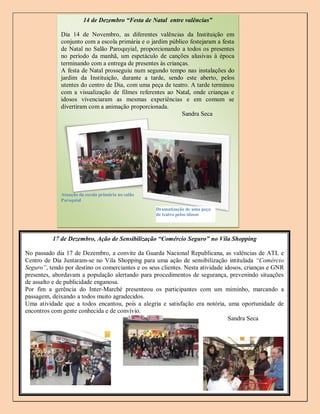 14 de Dezembro “Festa de Natal entre valências”

              Dia 14 de Novembro, as diferentes valências da Instituição em
              conjunto com a escola primária e o jardim público festejaram a festa
              de Natal no Salão Paroquyial, proporcionando a todos os presentes
              no período da manhã, um espetáculo de canções alusivas à época
              terminando com a entrega de presentes às crianças.
              A festa de Natal prosseguiu num segundo tempo nas instalações do
              jardim da Instituição, durante a tarde, sendo este aberto, pelos
              utentes do centro de Dia, com uma peça de teatro. A tarde terminou
              com a visualização de filmes referentes ao Natal, onde crianças e
              idosos vivenciaram as mesmas experiências e em comum se
              divertiram com a animação proporcionada.
                                                             Sandra Seca




              Atuação da escola primária no salão
              Paroquial
                                                    Dramatização de uma peça
                                                    de teatro pelos idosos




          17 de Dezembro, Ação de Sensibilização “Comércio Seguro” no Vila Shopping

No passado dia 17 de Dezembro, a convite da Guarda Nacional Republicana, as valências de ATL e
Centro de Dia Juntaram-se no Vila Shopping para uma ação de sensibilização intitulada “Comércio
Seguro”, tendo por destino os comerciantes e os seus clientes. Nesta atividade idosos, crianças e GNR
presentes, abordavam a população alertando para procedimentos de segurança, prevenindo situações
de assalto e de publicidade enganosa.
Por fim a gerência do Inter-Marché presenteou os participantes com um miminho, marcando a
passagem, deixando a todos muito agradecidos.
Uma atividade que a todos encantou, pois a alegria e satisfação era notória, uma oportunidade de
encontros com gente conhecida e de convívio.
                                                                                Sandra Seca




                                                                                                7
 