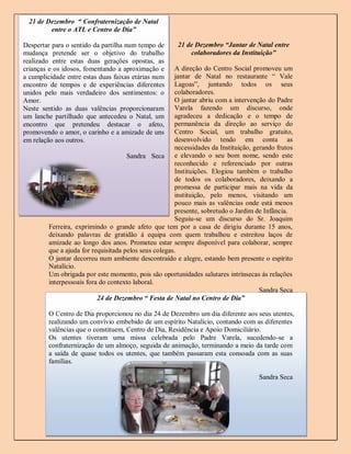 21 de Dezembro “ Confraternização de Natal
         entre o ATL e Centro de Dia”

Despertar para o sentido da partilha num tempo de       21 de Dezembro “Jantar de Natal entre
mudança pretende ser o objetivo do trabalho                 colaboradores da Instituição”
realizado entre estas duas gerações opostas, as
crianças e os idosos, fomentando a aproximação e       A direção do Centro Social promoveu um
a cumplicidade entre estas duas faixas etárias num     jantar de Natal no restaurante “ Vale
encontro de tempos e de experiências diferentes        Lagoas”, juntando todos os seus
unidos pelo mais verdadeiro dos sentimentos: o         colaboradores.
Amor.                                                  O jantar abriu com a intervenção do Padre
Neste sentido as duas valências proporcionaram         Varela fazendo um discurso, onde
um lanche partilhado que antecedeu o Natal, um         agradeceu a dedicação e o tempo de
encontro que pretendeu destacar o afeto,               permanência da direção ao serviço do
promovendo o amor, o carinho e a amizade de uns        Centro Social, um trabalho gratuito,
em relação aos outros.                                 desenvolvido tendo em conta as
                                                       necessidades da Instituição, gerando frutos
                                      Sandra Seca e elevando o seu bom nome, sendo este
                                                       reconhecido e referenciado por outras
                                                       Instituições. Elogiou também o trabalho
                                                       de todos os colaboradores, deixando a
                                                       promessa de participar mais na vida da
                                                       instituição, pelo menos, visitando um
                                                       pouco mais as valências onde está menos
                                                       presente, sobretudo o Jardim de Infância.
                                                       Seguiu-se um discurso do Sr. Joaquim
         Ferreira, exprimindo o grande afeto que tem por a casa de dirigiu durante 15 anos,
         deixando palavras de gratidão á equipa com quem trabalhou e estreitou laços de
         amizade ao longo dos anos. Prometeu estar sempre disponível para colaborar, sempre
         que a ajuda for requisitada pelos seus colegas.
         O jantar decorreu num ambiente descontraído e alegre, estando bem presente o espírito
         Natalício.
         Um obrigada por este momento, pois são oportunidades salutares intrínsecas às relações
         interpessoais fora do contexto laboral.
                                                                                      Sandra Seca
                           24 de Dezembro “ Festa de Natal no Centro de Dia”

         O Centro de Dia proporcionou no dia 24 de Dezembro um dia diferente aos seus utentes,
         realizando um convívio embebido de um espírito Natalício, contando com as diferentes
         valências que o constituem, Centro de Dia, Residência e Apoio Domiciliário.
         Os utentes tiveram uma missa celebrada pelo Padre Varela, sucedendo-se a
         confraternização de um almoço, seguida de animação, terminando a meio da tarde com
         a saída de quase todos os utentes, que também passaram esta consoada com as suas
         famílias.

                                                                                     Sandra Seca




                                                                                                     8
 