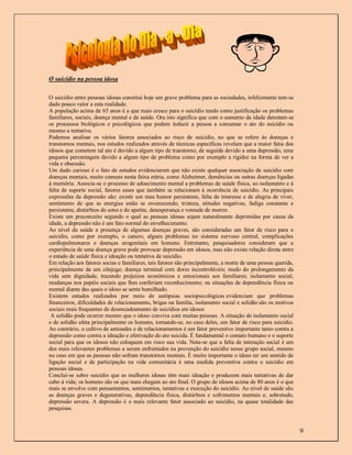O suicídio na pessoa idosa

O suicídio entre pessoas idosas constitui hoje um grave problema para as sociedades, infelizmente tem-se
dado pouco valor a esta realidade.
A população acima de 65 anos é a que mais cresce para o suicídio tendo como justificação os problemas
familiares, sociais, doença mental e de saúde. Ora isto significa que com o aumento da idade denotam-se
os processos biológicos e psicológicos que podem induzir a pessoa a consumar o ato do suicídio ou
mesmo a tentativa.
Podemos analisar os vários fatores associados ao risco de suicídio, no que se refere às doenças e
transtornos mentais, nos estudos realizados através de técnicas específicas revelam que a maior fatia dos
idosos que cometem tal ato é devido a algum tipo de transtorno, de seguida devido a uma depressão, uma
pequena percentagem devido a algum tipo de problema como por exemplo a rigidez na forma de ver a
vida e obsessão.
Um dado curioso é o fato de estudos evidenciarem que não existe qualquer associação de suicídio com
doenças mentais, muito comuns nesta faixa etária, como Alzheimer, demências ou outras doenças ligadas
á memória. Associa-se o processo de adoecimento mental a problemas de saúde física, ao isolamento e à
falta de suporte social, fatores esses que também se relacionam à ocorrência de suicídio. As principais
expressões da depressão são: existir um mau humor persistente, falta de interesse e de alegria de viver,
sentimento de que as energias estão se esvanecendo, tristeza, atitudes negativas, fadiga constante e
persistente, distúrbios do sono e do apetite, desesperança e vontade de morrer.
Existe um preconceito segundo o qual as pessoas idosas sejam naturalmente deprimidas por causa da
idade, a depressão não é um fato normal do envelhecimento.
Ao nível da saúde a presença de algumas doenças graves, são consideradas um fator de risco para o
suicídio, como por exemplo, o cancro, alguns problemas no sistema nervoso central, complicações
cardiopulmonares e doenças urogenitais em homens. Entretanto, pesquisadores consideram que a
experiência de uma doença grave pode provocar depressão em idosos, mas não existe relação direta entre
o estado de saúde física e ideação ou tentativa de suicídio.
Em relação aos fatores socias e familiares, tais fatores são principalmente, a morte de uma pessoa querida,
principalmente de um cônjuge; doença terminal com dores incontroláveis; medo do prolongamento da
vida sem dignidade, trazendo prejuízos econômicos e emocionais aos familiares; isolamento social;
mudanças nos papéis sociais que lhes conferiam reconhecimento; ou situações de dependência física ou
mental diante das quais o idoso se sente humilhado.
Existem estudos realizados por meio de autópsias sociopsicológicas evidenciam que problemas
financeiros, dificuldades de relacionamento, brigas na família, isolamento social e solidão são os motivos
sociais mais frequentes de desencadeamento de suicídios em idosos
 A solidão pode ocorrer mesmo que o idoso conviva com muitas pessoas. A situação de isolamento social
e de solidão afeta principalmente os homens, tornando-se, no caso deles, um fator de risco para suicídio.
Ao contrário, o cultivo de amizades e de relacionamentos é um fator preventivo importante tanto contra a
depressão como contra a ideação e efetivação do ato suicida. É fundamental o contato humano e o suporte
social para que os idosos não coloquem em risco sua vida. Nota-se que a falta de interação social é um
dos mais relevantes problemas a serem enfrentados na prevenção do suicídio nesse grupo social, mesmo
no caso em que as pessoas não sofram transtornos mentais. É muito importante o idoso ter um sentido de
ligação social e de participação na vida comunitária é uma medida preventiva contra o suicídio em
pessoas idosas.
Conclui-se sobre suicídio que as mulheres idosas têm mais ideação e produzem mais tentativas de dar
cabo à vida; os homens são os que mais chegam ao ato final. O grupo de idosos acima de 80 anos é o que
mais se envolve com pensamentos, sentimentos, tentativas e execução do suicídio. Ao nível de saúde são
as doenças graves e degenerativas, dependência física, distúrbios e sofrimentos mentais e, sobretudo,
depressão severa. A depressão é o mais relevante fator associado ao suicídio, na quase totalidade das
pesquisas.



                                                                                                              9
 