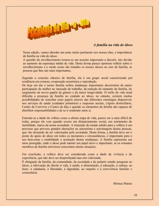 A família na vida do idoso

Nesta edição, vamos abordar um tema muito pertinente nos nossos dias, a importância
da família na vida do idoso.
A questão do envelhecimento tornou-se um assunto importante a discutir, isto devido
ao aumento da esperança média de vida. Desta forma parece oportuno refletir sobre o
envelhecimento e o modo como são tratados os nossos idosos no seio da família, as
pessoas que lhes são mais importantes.

Segundo o conceito clássico de família, ela é um grupo social caracterizado por
residência em comum, cooperação económica e reprodução.
De hoje em dia o termo família sofreu mudanças importantes decorrentes da maior
participação da mulher no mercado de trabalho, da redução do tamanho da família, do
surgimento de novos papéis de gênero e da maior longevidade. O estilo de vida atual
dificulta a presença da família no cuidado ao idoso, no entanto, existem muitas
possibilidades de conciliar estes papéis através das diferentes estratégias disponíveis
nos serviços de saúde (cuidados primários) e respostas sociais, (Apoio domiciliário,
Centro de Convívio e Centro de dia) e quando os elementos da família são capazes de
distribuir responsabilidades e de se ir rendendo entre si.

Entende-se a idade da velhice como a ultima etapa de vida, parece ser a mais difícil de
todas, porque ela vem quando ocorre um distanciamento social, um sentimento de
inutilidade, marca da nossa sociedade. A transição do estado adulto para a velhice é um
processo que provoca grandes alterações na autoestima e autoimagem destas pessoas,
que vão deixando de ser valorizadas pela sociedade. Desta forma, a família deve ser o
ponto de apoio do idoso em todos os momentos e circunstâncias, é importante para o
seu bem-estar e estabilidade a aceitação destas mudanças. A família representa um
meio protegido, onde o idoso pode manter um papel ativo e importante, se os restantes
membros da família estiverem conscientes destas situações.

Em conclusão, a velhice deve ser considerada como a idade da vivência e da
experiência, que não deve ser desperdiçada mas sim valorizada.
É obrigação da família, da comunidade, da sociedade e do próprio estado assegurar ao
idoso, a efetivação do direito à vida, à saúde, à alimentação, à educação, à cultura, ao
lazer, à cidadania, à liberdade, à dignidade, ao respeito e à convivência familiar e
comunitária.


                                                                        Mónica Matias


                                                                                           10
 