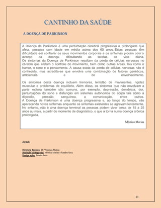 A DOENÇA DE PARKINSON


A DOENÇA
A Doença de Parkinson é uma perturbação cerebral progressiva e prolongada que
afeta, pessoas com idade em média acima dos 60 anos. Estas pessoas têm
dificuldade em controlar os seus movimentos corporais e os sintomas pioram com o
avanço      da    doença,      dificultando as    tarefas     da    vida   diária.
Os sintomas da Doença de Parkinson resultam da perda de células nervosas no
cérebro que afetam o controle do movimento, bem como outras áreas, tais como o
humor, o sono e o pensamento. A causa exata da perda de células nervosas não é
conhecida, mas acredita-se que envolva uma combinação de fatores genéticos,
ambientais                   e                 de                 envelhecimento.

Os sintomas desta doença incluem tremores, lentidão de movimentos, rigidez
muscular e problemas de equilíbrio. Além disso, os sintomas que não envolvam a
parte motora também são comuns, por exemplo, depressão, demência, dor,
perturbações do sono e disfunção em sistemas autónomos do corpo tais como a
digestão,    pressão       sanguínea,     a      comunicação,      entre    outras.
A Doença de Parkinson é uma doença progressiva e, ao longo do tempo, vão
aparecendo novos sintomas enquanto os sintomas existentes se agravam lentamente.
No entanto, não é uma doença terminal as pessoas podem viver cerca de 15 a 25
anos ou mais, a partir do momento de diagnóstico, o que a torna numa doença crónica
prolongada.

                                                                      Mónica Matias




Jornal:


Diretora Técnica: Dr.ª Mónica Matias
Redação e fotografia: Mónica Matias e Sandra Seca
Design ação: Sandra Seca




                                                                             11
 