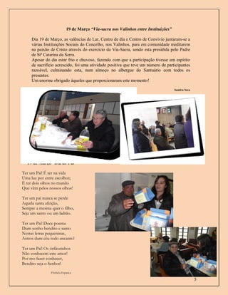 19 de Março “Via-sacra nos Valinhos entre Instituições”

     Dia 19 de Março, as valências de Lar, Centro de dia e Centro de Convívio juntaram-se a
     várias Instituições Sociais do Concelho, nos Valinhos, para em comunidade meditarem
     na paixão de Cristo através do exercício da Via-Sacra, sendo esta presidida pelo Padre
     de Stª Catarina da Serra.
     Apesar do dia estar frio e chuvoso, fazendo com que a participação tivesse um espírito
     de sacrifício acrescido, foi uma atividade positiva que teve um número de participantes
     razoável, culminando esta, num almoço no albergue do Santuário com todos os
     presentes.
     Um enorme obrigado àqueles que proporcionaram este momento!

                                                                                     Sandra Seca




  19 de Março “Dia do Pai”

Ter um Pai! É ter na vida
Uma luz por entre escolhos;
É ter dois olhos no mundo
Que vêm pelos nossos olhos!

Ter um pai nunca se perde
Aquela santa afeição,
Sempre a mesma quer o filho,
Seja um santo ou um ladrão.

Ter um Pai! Doce poema
Dum sonho bendito e santo
Nestas letras pequeninas,
Astros dum céu todo encanto!

Ter um Pai! Os órfãozinhos
Não conhecem este amor!
Por mo fazer conhecer,
Bendito seja o Senhor!
               Florbela Espanca

                                                                                                   5
 