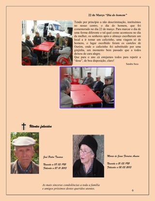 22 de Março “Dia do homem”

                                  Tendo por princípio a não descriminação, instituímos
                                  no nosso centro, o dia do homem, que foi
                                  comemorado no dia 22 de março. Para marcar o dia de
                                  uma forma diferente e tal qual como aconteceu no dia
                                  da mulher, os senhores após o almoço escolheram um
                                  local a ir tomar um cafezinho, uma viagem só de
                                  homens, o lugar escolhido foram os castelos de
                                  Ourém, onde o cafezinho foi substituído por uma
                                  ginjinha, um momento bem passado que a todos
                                  deixou de cara alegre.
                                  Que para o ano cá estejamos todos para repetir a
                                  “dose”, de boa disposição, claro!
                                                                           Sandra Seca




Utentes falecidos




          José Pedro Tavares                               Maria de Jesus Ferreira Amaro

          Nascido a 08.03.1921                             Nascida a 21.03.1921
          Falecido a 27.01.2013                            Falecida a 02.03.2013




         As mais sinceras condolências a toda a família
         e amigos próximos destes queridos utentes.
                                                                                   6
 