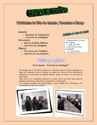 Janeiro
   o Reunião de Voluntários
   o Convívio no Zambujal
Fevereiro                                                - Hidroginástica (2 vezes
  o Ida aos Jardins Bíblicos                             por semana)
                                                          - 1 saída por mês
  o Convívio na Atouguia
                                                         - Convívio nas várias
Março                                                    localidades
  o Via Sacra nos Valinhos                                  (1 vez por mês)
  o Convívio no Escandarão




                25 de Janeiro “Convívio no Zambujal”

No passado dia 25 de janeiro realizou-se o primeiro convívio da comunidade, no
lugar do Zambujal. Como é habitual os utentes de Centro de Dia e Residência
marcaram a sua presença em grande número, apesar da chuva e do frio que se
fazia sentir.
Mais uma vez as voluntárias mimaram os nossos idosos com uma mesa farta de
alimentos aprazíveis, onde todos se deliciaram e satisfizeram.
 Um enorme obrigado pela generosidade e pelo trabalho das voluntárias e da
comunidade do lugar do zambujal.
Bem hajam!
                                                               Sandra Seca




                                                                                 7
 