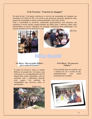 15 de Fevereiro “Convívio na Atouguia”

Na tarde do dia 15 de janeiro realizou-se o convívio da comunidade da Atouguia, nas
instalações do Centro de Dia. Um convívio que promoveu encontros agradáveis entre
pessoas da comunidade e utentes institucionalizados e de Centro de Dia.
Toda a comunidade se envolveu, colaborando generosamente com alimentos que
mimaram os nossos utentes, proporcionando um lanche farto e saboroso, tendo como
intermediárias as nossas voluntárias da Atouguia, mediadoras desta colaboração. Um
enorme obrigado pela sua dedicação e colaboração.
                                                                        Sandra Seca




   1de Março, “Ida aos jardins Bíblicos                  19 de Março, “Via sacra nos
       com o centro de Convívio”                                 Valinhos”

 O centro de Convívio visitou os Jardins             Uma atividade feita em conjunto com
 Bíblicos no passado dia 1 de março, uma             a valência de Lar e Centro de dia,
 visita que teve o acompanhamento do Frei            simultaneamente       com     outras
 Manuel Rito, frade Capuchinho, onde foi             Instituições do Concelho.
 explicado todo o simbolismo presente
 neste espaço. Um ambiente de
 tranquilidade que envolveu todos os
 participantes.
                         Sandra Seca




                                                                                       8
 