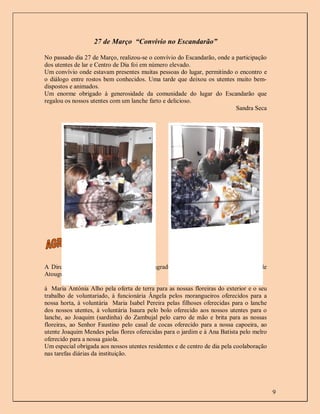 27 de Março “Convívio no Escandarão”

No passado dia 27 de Março, realizou-se o convívio do Escandarão, onde a participação
dos utentes de lar e Centro de Dia foi em número elevado.
Um convívio onde estavam presentes muitas pessoas do lugar, permitindo o encontro e
o diálogo entre rostos bem conhecidos. Uma tarde que deixou os utentes muito bem-
dispostos e animados.
Um enorme obrigado à generosidade da comunidade do lugar do Escandarão que
regalou os nossos utentes com um lanche farto e delicioso.
                                                                         Sandra Seca




A Direção do Centro Social de Atouguia agradece aos utentes do Centro Social de
Atouguia, familiares e outros coloboradores:

à Maria Antónia Alho pela oferta de terra para as nossas floreiras do exterior e o seu
trabalho de voluntariado, à funcionária Ângela pelos morangueiros oferecidos para a
nossa horta, à voluntária Maria Isabel Pereira pelas filhoses oferecidas para o lanche
dos nossos utentes, à voluntária Isaura pelo bolo oferecido aos nossos utentes para o
lanche, ao Joaquim (sardinha) do Zambujal pelo carro de mão e brita para as nossas
floreiras, ao Senhor Faustino pelo casal de cocas oferecido para a nossa capoeira, ao
utente Joaquim Mendes pelas flores oferecidas para o jardim e à Ana Batista pelo melro
oferecido para a nossa gaiola.
Um especial obrigada aos nossos utentes residentes e de centro de dia pela coolaboração
nas tarefas diárias da instituição.




                                                                                          9
 