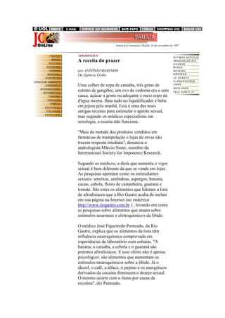 .......................................................................... Jornal do Commercio, Recife, 16 de novembro de 1997

AFRODISÍACO

A receita do prazer
por ANTÔNIO MARINHO
Da Agência Globo

Uma colher de sopa de catuaba, três gotas de
extrato de gengibre, um ovo de codorna cru e sem
casca, açúcar a gosto ou adoçante e meio copo de
d'água morna. Bata tudo no liquidificador e beba
em jejum pela manhã. Esta é uma das mais
antigas receitas para estimular o apetite sexual,
mas segundo os médicos especialistas em
sexologia, a receita não funciona.
"Mais da metade dos produtos vendidos em
farmácias de manipulação e lojas de ervas não
trazem resposta imediata", denuncia o
andrologista Márcio Sister, membro da
International Society for Impotence Research.
Segundo os médicos, a dieta que aumenta o vigor
sexual é bem diferente da que se vende em lojas.
As pesquisas apontam como os estimulantes
sexuais: ameixas, amêndoas, aspargos, banana,
cacau, cebola, flores de castanheira, guaraná e
tomate. São estes os alimentos que lideram a lista
de afrodisíacos que a Rio Gastro acaba de incluir
em sua página na Internet (no endereço
http://www.riogastro.com.br ) , levando em conta
as pesquisas sobre alimentos que atuam sobre
estímulos neuronais e eletroquímicos da libido.
O médico José Figueiredo Penteado, da Rio
Gastro, explica que os alimentos da lista têm
influência neuroquímica comprovada em
experiências de laboratório com cobaias. "A
banana, a catuaba, a cebola e o guaraná são
potentes afrodisíacos. E esse efeito não é apenas
psicológico: são alimentos que aumentam os
estímulos neuroquímicos sobre a libido. Já o
álcool, o café, a alface, o pepino e os energéticos
derivados da cocaína diminuem o desejo sexual.
O mesmo ocorre com o fumo por causa da
nicotina", diz Penteado.

 