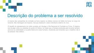 Descrição do problema a ser resolvido
A maioria das campanhas de combate ao fumo explora os efeitos nocivos do hábito de fumar no corpo do
fumante. São mensagens de impacto, mas que destacam o dano individual e externo do vício.
O desafio do planejamento de mídia consistiu em divulgar o Dia Nacional do Combate ao Fumo. O objetivo
era divulgar, entre os visitantes do portal JC Online, os males que a fumaça produzida pelo fumante também
provoca na coletividade e na parte interna do corpo humano, mostrando aos fumantes que o malefício não é
só pessoal, mas coletivo.
 