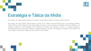 Estratégia e Tática da Mídia
Com base no contexto apresentado no problema, foram selecionados os meios Jornal e Internet.
No quesito de mídia digital, selecionamos o portal do JC Online (www.jconline.com.br), nas versões desktop,
iPad e iPhone. Neste, fizemos uma intervenção na home no dia nacional do Combate ao Fumo (29/08), e ao
acessar a página, o leitor interagia com a cortina de fumaça que aparecia na tela, e a mesma impedia a
visualização da home do portal. Quando o visitante passava o mouse, ela apagava e revelava a mensagem “Se
aqui o cigarro incomodou, imagine o que faz para o seu pulmão”.
 