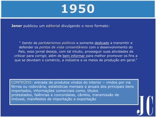 CONTEÚDO: entrada de produtos vindos do interior – vindos por via
férrea ou rodoviária, estatísticas mensais e anuais dos principais bens
importados, informações comerciais como, títulos
protestados, falências e concordatas, câmbio, transmissão de
imóveis, manifestos de importação e exportação
Jenor publicou um editorial divulgando o novo formato:
“ Isento de partidarismos políticos e somente dedicado a transmitir e
defender os pontos de vista consentâneos com o desenvolvimento do
País, esse jornal deseja, com tal intuito, prosseguir suas atividades de
criticar para corrigir, além de bem informar para melhor promover os fins a
que se devotam o comércio, a indústria e os meios de produção em geral.”
 