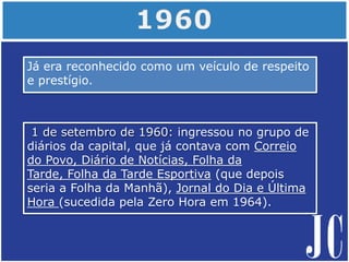 Já era reconhecido como um veículo de respeito
e prestígio.
1 de setembro de 1960: ingressou no grupo de
diários da capital, que já contava com Correio
do Povo, Diário de Notícias, Folha da
Tarde, Folha da Tarde Esportiva (que depois
seria a Folha da Manhã), Jornal do Dia e Última
Hora (sucedida pela Zero Hora em 1964).
 