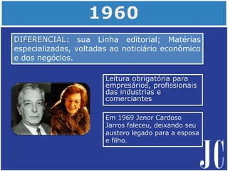 Leitura obrigatória para
empresários, profissionais
das industrias e
comerciantes
DIFERENCIAL: sua Linha editorial; Matérias
especializadas, voltadas ao noticiário econômico
e dos negócios.
Em 1969 Jenor Cardoso
Jarros faleceu, deixando seu
austero legado para a esposa
e filho.
 
