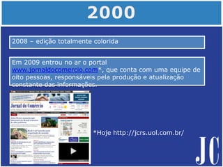 2008 – edição totalmente colorida
*Hoje http://jcrs.uol.com.br/
Em 2009 entrou no ar o portal
www.jornaldocomercio.com*, que conta com uma equipe de
oito pessoas, responsáveis pela produção e atualização
constante das informações.
 