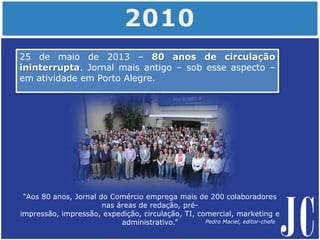 “Aos 80 anos, Jornal do Comércio emprega mais de 200 colaboradores
nas áreas de redação, pré-
impressão, impressão, expedição, circulação, TI, comercial, marketing e
administrativo.”
25 de maio de 2013 – 80 anos de circulação
ininterrupta. Jornal mais antigo – sob esse aspecto –
em atividade em Porto Alegre.
Pedro Maciel, editor-chefe
 