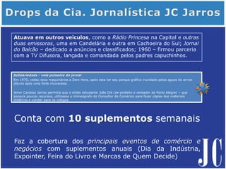 Solidariedade - veia pulsante do jornal
Em 1970, cedeu seus maquinários a Zero Hora, após esta ter seu parque gráfico inundado pelas aguas do arroio
diluvio após uma forte chuvarada.
Jenor Cardoso Jarros permitia que o então estudante João Dib (ex-prefeito e vereador de Porto Alegre) – que
possuía poucos recursos, utilizasse o mimeógrafo do Consultor do Comércio para fazer cópias dos materiais
didáticos e vender para os colegas.
Atuava em outros veículos, como a Rádio Princesa na Capital e outras
duas emissoras, uma em Candelária e outra em Cachoeira do Sul; Jornal
do Balcão – dedicado a anúncios e classificados; 1960 – firmou parceria
com a TV Difusora, lançada e comandada pelos padres capuchinhos.
Conta com 10 suplementos semanais
Faz a cobertura dos principais eventos de comércio e
negócios com suplementos anuais (Dia da Indústria,
Expointer, Feira do Livro e Marcas de Quem Decide)
 