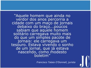 “Aquele homem que ainda no
verdor dos anos percorria a
cidade com um maço de jornais
debaixo do braço...poucos
sabiam que aquele homem
solitário carregava muito mais
do que um simples pacote de
jornais: ele carregava um
tesouro. Estava vivendo o sonho
de um jornal, que já estava
nascendo, como modesto
boletim”
Francisco Talaia O’Donnell, jurista
 