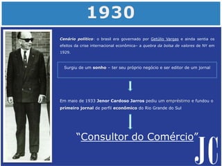Cenário político: o brasil era governado por Getúlio Vargas e ainda sentia os
efeitos da crise internacional econômica– a quebra da bolsa de valores de NY em
1929.
“Consultor do Comércio”
Surgiu de um sonho – ter seu próprio negócio e ser editor de um jornal
Em maio de 1933 Jenor Cardoso Jarros pediu um empréstimo e fundou o
primeiro jornal de perfil econômico do Rio Grande do Sul
 
