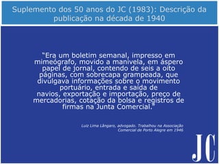 “Era um boletim semanal, impresso em
mimeógrafo, movido a manivela, em áspero
papel de jornal, contendo de seis a oito
páginas, com sobrecapa grampeada, que
divulgava informações sobre o movimento
portuário, entrada e saída de
navios, exportação e importação, preço de
mercadorias, cotação da bolsa e registros de
firmas na Junta Comercial.”
Luiz Lima Lângaro, advogado. Trabalhou na Associação
Comercial de Porto Alegre em 1946
 