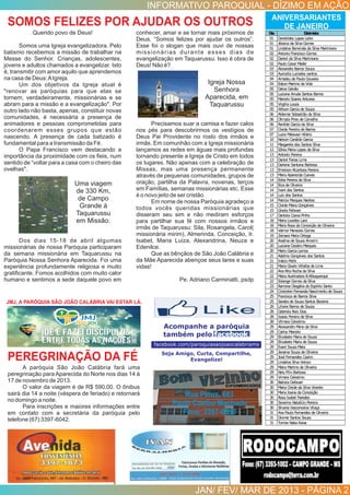 INFORMATIVO PAROQUIAL - DÍZIMO EM AÇÃO
JAN/ FEV/ MAR DE 2013 - PÁGINA 2
SOMOS FELIZES POR AJUDAR OS OUTROS
PEREGRINAÇÃO DA FÉ
ANIVERSARIANTES
DE JANEIRO
Acompanhe a paróquia
também pelo Facebook
facebook.com/paroquiasaojoaocalabriams
Seja Amigo, Curta, Compartilhe,
Evangelize!
A paróquia São João Calábria fará uma
peregrinação para Aparecida do Norte nos dias 14 à
17 de novembro de 2013.
O valor da viagem é de R$ 590,00. O ônibus
sairá dia 14 a noite (véspera de feriado) e retornará
no domingo a noite.
Para inscrições e maiores informações entre
em contato com a secretária da paróquia pelo
telefone (67) 3397-6042.
JMJ, A PARÓQUIA SÃO JOÃO CALÁBRIA VAI ESTAR LÁ.
Querido povo de Deus!
Somos uma Igreja evangelizadora. Pelo
batismo recebemos a missão de trabalhar na
Messe do Senhor. Crianças, adolescentes,
jovens e adultos chamados a evangelizar. Isto
é, transmitir com amor aquilo que aprendemos
na casa de Deus:AIgreja.
Um dos objetivos da Igreja atual é
"renovar as paróquias para que elas se
tornem, verdadeiramente, missionárias e se
abram para a missão e a evangelização". Por
outro lado não basta, apenas, constituir novas
comunidades, é necessária a presença de
animadores e pessoas comprometidas para
coordenarem esses grupos que estão
nascendo. A presença de cada batizado é
fundamental para a transmissão da Fé.
O Papa Francisco vem destacando a
importância da proximidade com os ﬁeis, num
sentido de “voltar para a casa com o cheiro das
ovelhas".
Dos dias 15-18 de abril algumas
missionárias de nossa Paróquia participaram
da semana missionária em Taquarussu na
Paróquia Nossa Senhora Aparecida. Foi uma
experiência profundamente religiosa e muito
gratiﬁcante. Fomos acolhidos com muito calor
humano e sentimos a sede daquele povo em
conhecer, amar e se tornar mais próximos de
Deus. “Somos felizes por ajudar os outros”.
Esse foi o slogan que mais ouvi de nossas
missionárias durante esses dias de
evangelização em Taquarussu. Isso é obra de
Deus! Não é?
Precisamos suar a camisa e fazer calos
nos pés para descobrirmos os vestígios de
Deus Pai Providente no rosto dos irmãos e
irmãs. Em comunhão com a Igreja missionária
lançamos as redes em águas mais profundas
tornando presente a Igreja de Cristo em todos
os lugares. Não apenas com a celebração de
Missas, mas uma presença permanente
através de pequenas comunidades, grupos de
oração, partilha da Palavra, novenas, terços
em Famílias, semanas missionárias etc. Esse
é o novo jeito de ser cristão.
Em nome de nossa Paróquia agradeço a
todos vocês queridas missionárias que
disseram seu sim e não mediram esforços
para partilhar sua fé com nossos irmãos e
irmãs de Taquarussu: Sila, Rosangela, Carol(
missionária mirim), Almerinda, Conceição, Ir.
Isabel, Maria Luiza, Alexandrina, Neuza e
Edenilce.
Que as bênçãos de São João Calábria e
da Mãe Aparecida abençoe seus lares e suas
vidas!
Pe. Adriano Carminatti, psdp
Dia Dizimista
01 Derotildes Lopes Leite
01 Jéssica da Silva Gomes
01 Lindalva Benvinda da Silva Martiniano
02 Antonio Francisco Gomes
02 Daniel da Silva Martiniano
02 Paulo Cesar Mader
03 Alexandre Barros Souza
03 Auricelia Luciados santos
04 Amadeude Paula Gouveia
04 EdsonMartins da Vida
05 Dalva Galvão
05 Luciana Arruda Santos Barros
05 Marcelo Soares Antunes
05 Virgilia Louza
05 WilsonGarcia de Souza
06 Aldemar Sebastião da Silva
06 Olimpia Pires de Carvalho
06 Renilde Garcia da Silva
07 Cleide Pereita de Barros
07 Luzia Malavazi Hilário
10 NelsonCandido Garcia
11 Margarete dos Santos Silva
12 Sônia Maria Lopes da Silva
13 Antonio Pereira
13 Daniel Farias Lima
13 Darlene Santana Barbosa
13 EmersonAlcantara Pereira
13 Maria Aparecida Cuevas
14 Edna Pereira da Silva
14 Elza de Oliveira
14 Ivani dos Santos
14 Luiz dos Santos
14 Patrcia Marques Nantes
15 Cleide Maria Gonçalves
15 Gisela Fefavari
17 Daniela Coeva Pinho
18 Maria Lourdes Lara
18 Maria Rosa da Conceição de Oliveira
18 Valmor Menezes Gomes
19 Zeinara Maria Ortega
20 Analina de Souza Amorim
20 Luciana Cesário Marques
20 Mario Garcia Lemos
21 Adelino Gonçalves dos Santos
21 Inácio Petik
21 Maria Gisele Villalba de Lima
22 Ana Rita Rocha da Silva
22 Maria Auxiliadora B.Albuquerque
22 Solange Gomes da Silva
23 Ramona Olegária do Espírito Santo
24 CristielenFernanda Nascimento de Souza
25 Francisca de Barros Silva
25 Sandra de Souza Santos Bezerra
26 Liliane Barros de Souza
28 Gabriela Reis Dias
28 Isaias Pereira da Silva
28 Vilmara Celestino
29 Alexsandro Meno da Silva
29 Carlos Marcelo
29 Elizabete Maria de Souza
29 Elizabete Maria de Souza
29 Evani Souza Mata
29 Janaina Souza de Oliveira
29 José Fernandes Castro
29 Lindalva Silva Velozo
29 Maria Martins de Oliveira
29 NelyFílixBarbosa
29 Vimara Celestino
30 Batista Defavari
30 Maria Cleide da Silva Vicente
30 Maria Joana da Conceição
30 Rosa Isabel Paredes
30 Severino Natalício Pereira
30 Silvana Vasconcelos Vilaça
31 Ana Paula Fernandes de Oliveira
31 Diomar Santos Souza
31 Tomoe Naka Kawa
Uma viagem
de 330 Km,
de Campo
Grande à
Taquarussu
em Missão.
Igreja Nossa
Senhora
Aparecida, em
Taquarussu
 