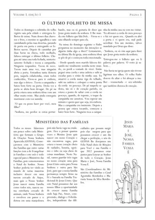 V OLUME 1,     EDIÇÃO    1                                                                                   P ÁGINA 3


                             O Ú LT I M O F O LH E TO D E M I SS A
Todos os domingos o sobrinho do velho       bando, mas eu só gostaria de dizer quenha da minha casa ou vem me visitar.
vigário saía pela cidade e entregava fo-    Jesus gosta muito da senhora. E lhe man-
                                                                                  'Eu afrouxei a corda do meu pescoço
lhetos de missa. Num desses dias chuvo-     da este folheto que fala Dele. - Virou-se e
                                                                                  e fui ver quem era.. Quando eu abri
sos e frios, o menino se agasalhou e saiu   saiu olhando sempre para ela.         a porta e vi quem era, mal pude
caminhando pelas ruas desertas, parando                                           acreditar. Era um menino, talvez
                                       Na missa do domingo seguinte o Padre
de porta em porta e entregando os fo-                                             mandado por Deus que disse:
                                      perguntou no momento das intenções se
lhetos sacros. Depois de caminhar por
                                      alguém tinha algo a dizer?' Lentamente, -'Senhora, eu só vim aqui para dizer
duas horas na chuva, todo molhado,
                                      na última fila da igreja, uma senhora idosa que Jesus gosta muito da senhora.
faltava entregar o último folheto. Che-
                                      se pôs de pé e começou toda emocionada:
gou até uma casa toda fechada, misterio-                                          'Entregou-me o folheto que eu li
samente fechada e tocou a campainha.  - Desde quando meu marido faleceu dei- palavra por palavra. O resto já sa-
Ninguém respondeu. Tocou de novo.     xando-me totalmente sozinha neste mun- bem...
Tocou mais uma vez, mas ninguém       do, eu perdi a vontade de viver. Então
                                                                                   Não havia na igreja quem não tivesse
abriu a porta. Estranhou tanta demora peguei uma corda e uma cadeira e subi as
pois, naquela cidadezinha, eram todos escadas para o sótão da minha casa. Eu      lágrimas nos olhos. O velho Padre
conhecidos, Virou-se para ir embora,  amarrei a corda numa viga do telhado, desceu do altar e foi abraçar a mu-
mas algo o deteve. Tocou a campainha esubi na cadeira e coloquei a outra ponta lher – ressuscitada - e seu sobrinho
bateu bem forte na porta. Desta vez a da corda no pescoço. De pé naquela ca- que também chorava de emoção.
porta se abriu bem devagar. De pé na  deira, tão só e de coração partido, eu
porta estava uma senhora idosa com um estava a ponto de saltar com a corda no
                                      pescoço, quando, de repente, o toque da
olhar muito triste. Mas ainda conseguiu
murmurar com voz sumida:              campainha me assustou. Vou esperar um
                                      minuto e quem quer que seja, irá embora.
-'O que eu posso fazer por você, meu
                                      Mas a campainha era insistente. Depois a
filho?'
                                      pessoa que estava tocando, começou a
-'Senhora, me perdoe se estou pertur- bater bem forte. Ninguém toca a campai-


                     M I NIS TÉRI O DAS F AM Í LI AS                                                 JESUS
Todos os meses falaremos         pois não havia vaga na estala-   culdades que possam surgir
                                                                                                     MARIA
um pouco sobre cada Minis-       gem. Fico a pensar quantas       pois elas surgem para que             E
tério que formam o Grupo         vezes o Menino Jesus quis        possamos crescer e um dia           JOSÉ,
de Orações Nossa Senhora         nascer em nosso Coração e        chegar a perfeição, e nós do
Aparecida (GONSA). Come-         não encontrou vagas, pois        GONSA lhe desejamos um
                                                                                                     NOSSA
çaremos com o Ministério         estava o nosso coração cheio     Feliz Natal cheio de Bênçãos       FAMILIA
das Famílias que entre varias    de vaidades, luxuria, egoís-     para Você e sua Família e          VOSSA
funções tem a de Evangelizar     mo e ódio ou seja cheio de       que 2012 possamos estar
às Famílias e este mês é todo    coisas mundanas. Neste Na-
                                                                                                         É
                                                                  juntos para Louvar ao Senhor
especial para o Ministério das   tal, vamos guardar três vagas    de todo o Coração. Jesus
Famílias, pois comemoramos       no nosso coração uma para        Maria e José, Nossa Família
o Natal do Senhor. Nosso         Jesus Cristo outra para Nossa    Vossa É.
Senhor poderia ter vindo ao      Senhora e outra para São
                                 José, para que a nossa família   São Coordenadores do Mi-
mundo de varias maneiras
                                 permaneça sempre firme na        nistério das Famílias o Casal
inclusive descer em uma
                                                                  Agostinho Bornhofen e Ma-
nuvem cercado de Anjos,          Fé e baseada na Família Tra-
                                                                  ruzia Sousa da Silva Bornho-
mais quis o Nosso Senhor         dicional de Jesus Cristo. Que
                                 este Natal possamos dar aos      fen.
Jesus nascer numa Família
como todos nós, nasceu nu-       nossos filhos a oportunidade
ma estrebaria cercado de         de crescer numa Família
animais, onde Nossa Senhora      onde haja Paz, Amor, com-
o envolveu em panos e o          preensão, dialogo e Felicida-
deitou em uma manjedoura         des, independente das difi-
 