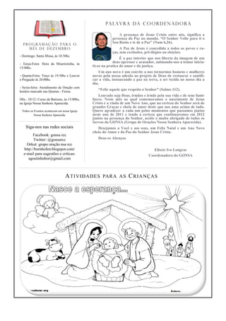 Palavra da Coordenadora

                                                             A presença de Jesus Cristo entre nós, significa a
                                                         presença da Paz no mundo. “O Senhor Volte para ti o
                                                         Seu Rosto e te de a Paz” (Num 6,26).
  PROGRAMAÇÃO PARA O
    MÊS DE DEZEMBRO                                           A Paz de Jesus é concedida a todos os povos e ra-
                                                         ças, sem exclusões, privilégios ou eleições.
- Domingo: Santa Missa, às 18:30hs.
                                                               É a paz interior que nos liberta da imagem de um
- Terça-Feira: Hora da Misericórdia, às                   deus opressor e acusador, animando-nos a tomar inicia-
15:00hs.
                                              tivas na pratica do amor e da justiça.
                                                  Um ano novo é um convite a nos tornarmos homens e mulheres
- Quarta-Feira: Terço às 19:30hs e Louvor     novos pela nossa adesão ao projeto de Deus de restaurar e santifi-
e Pregação às 20:00hs.                        car a vida, instaurando a paz na terra, a ser tecida no nosso dia a
                                              dia.
- Sexta-feira: Atendimento de Oração com
horário marcado nas Quartas - Feiras.
                                                 “Feliz aquele que respeita o Senhor” (Salmo 112).
                                                  Louvado seja Deus, irmãos e irmãs pela sua vida e de seus fami-
Obs.: 10/12: Curso de Batismo, às 13:00hs,    liares. Neste mês ao qual comemoramos o nascimento de Jesus
na Igreja Nossa Senhora Aparecida.            Cristo e a vinda de um Novo Ano, que na certeza do Senhor será de
                                              grandes Graças e cheio de amor deste que nos ama acima de tudo.
 Todos os Eventos acontecem em nossa Igreja   Quero agradecer a cada um pelos momentos que passamos juntos
          Nossa Senhora Aparecida.            neste ano de 2011 e tendo a certeza que continuaremos em 2012
                                              juntos na presença do Senhor, aceite o muito abrigado de todos os
                                              Servos do GONSA (Grupo de Orações Nossa Senhora Aparecida).
    Siga-nos nas redes sociais                   Desejamos a Você e aos seus, um Feliz Natal e um Ano Novo
                                              cheio do Amor e da Paz do Senhor Jesus Cristo.
        Facebook: gonsa rcc
        Twitter: @gonsarcc                       Deus os Abençoe
    Orkut: grupo oração nsa rcc
  http://bornhofen.blogspot.com/                                                  Elisete Ivo Longras
  e-mail para sugestões e criticas:                                            Coordenadora do GONSA
     agostinhobor@gmail.com



                                 A TI VIDADES PARA A S C RI ANÇAS




                                                                                             Legenda da imagem ou do elemento gráfico.
 