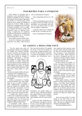 E DICÃO 3                                                                                                          P ÁGINA 3

                             I N S C R I Ç Õ ES P A R A C A T E QU ES E
    Estão abertas as Inscrições para a      com a coordenação da catequese.
Catequese (curso preparatório) para a
Primeira Comunhão na nossa Comuni-             Todo catequizando devem ter a Bí-
dade (Igreja Nossa Senhora Aparecida),      blia.
nos dias 04; 11; 18 de Fevereiro e 03 de        O Inicio da Catequese será no dia 10
Março de 2012, sempre aos Sábados no        de março de 2012 às 15:00hs, com café
horário das 15:00 às 17:00hs. A idade é     partilhado, com participação das famí-
de 08 anos a completar 09 em 2012 para      lias, para isso devem trazer um prato
a Primeira Comunhão e de 13 a comple-       doce ou salgado e refrigerante.
tar 14 durante 2012 para a Crisma. São
necessários trazer os seguintes docu-          A abertura oficial será na Missa das
mentos: Comprovante de residência;          18:30hs do dia 11 de Março de 2012.
Certidão de Nascimento; Lembrança do           Fonte: Coordenação da Catequese.
Batismo; Lembrança da 1º Eucaristia
(para inscrição para o Crisma).
    Será cobrado uma taxa de R$ 10,00.
   Se não fez o Batismo, nem primeira
Eucaristia e tem idade, venha conversar


                            E U A S S I S T I A M I S S A P OR VOC Ê.
     “Um dia, muitos anos atrás, em        fino, mas nada aconteceu. Em seguida        mas o papel em muito superou o peso
uma pequena cidade do Luxemburgo,          ele trocou o osso por um pedaço de          da carne. Então, uma peça ainda maior
um Capitão dos Guardas Florestais          carne, porém o papel continuou a pe-        de carne foi colocada naquele prato,
achava-se entretido em animada con-        sar mais. Os dois homens começaram          mas novamente, o peso permaneceu
versa com o açougueiro, quando uma         a se sentir envergonhados com a sua         no lado do papel. Aquilo impressio-
mulher idosa entrou no açougue. O          zombaria, mas continuaram com a             nou tanto o açougueiro que ele con-
açougueiro interrompeu a conversa                                                      verteu-se no mesmo instante e prome-
para indagar da velha senhora o que                                                    teu oferecer à mulher, dali por diante,
ela desejava. A mulher explicou-lhe                                                    a sua ração diária de carne.
que havia ido até ali para conseguir um                                                    No que concerne ao Capitão, ele
pequeno pedaço de carne, mas que não                                                   deixou o açougue transformado e tor-
tinha dinheiro para pagar. O capitão                                                   nou-se um ardente frequentador da
estava achando muito divertido o diá-                                                  missa diária. Dois de seus filhos orde-
logo entre a pobre mulher e o açou-                                                    naram-se sacerdotes, um deles como
gueiro:                                                                                jesuíta, o outro como padre do Sagra-
- Apenas um pequeno pedaço de carne,                                                   do coração.
mas quanto você vai pagar por ele?                                                         E Padre Stanislaus termina o seu
 - Desculpe-me, eu não tenho dinheiro,                                                 testemunho dizendo: "Eu sou aquele
mas eu assistirei á missa por você, em                                                 Religioso do sagrado Coração e o Ca-
sua intenção.                                                                          pitão era meu pai".
    Ambos, o açougueiro e o Capitão,                                                       Desde aquele instante, o Capitão
eram bons homens, mas muito indife-                                                    passou a assistir à Santa Missa diaria-
rentes no que se referia á religião e,                                                 mente e seus filhos foram educados
então, imediatamente, começaram a                                                      seguindo o seu exemplo. Mais tarde
troçar da resposta da velhinha. Tudo                                                   quando seus filhos tornaram-se sacer-
bem, disse-lhe o açougueiro, você vai                                                  dotes, ele os advertiu, para que cele-
assistir à missa por mim e, quando                                                     brassem a Missa corretamente e todos
você voltar, eu lhe darei tanta carne      brincadeira. Um grande pedaço de            os dias e para que nunca perdessem o
quanto a missa pesar, quanto ela valer.    carne foi, então, colocado na balança,      Sacrifício da Missa por alguma falta
    A mulher saiu, assistiu á missa e      mas o papel manteve-se mais pesado.         pessoal.
retomou. Ela se aproximou do balcão e      Exasperado, o açougueiro examinou
o açougueiro, ao vê-la, disse-lhe: Tudo    toda a balança, mas essa estava perfei-          Este é um caso verídico. E o teste-
bem, agora vamos ver. Ele tomou um         ta.                                         munho de um filho sobre um fato
pedaço de papel e nele escreveu: EU            O que você quer, minha boa mu-          acontecido com seu pai muitos anos
ASSISTI A MISSA POR VOCÊ.                  lher? Perguntou o açougueiro. Precisa-      atrás - fato que teve influência funda-
    O açougueiro, então, colocou o         rei dar a você uma perna inteira de         mental na vida daquele filho.
papel em um dos pratos da balança e,       carneiro? Enquanto falava, colocou a             Por Padre Stanislaus SS.CC.:
no outro, depositou um osso pequeno e      grande perna de carneiro na balança,
 