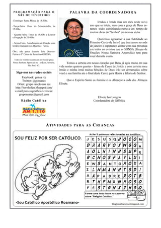 PROGRAMAÇÃO PARA O                                       Palavra da Coordenadora
  MÊS DE FEVEREIRO

-Domingo: Santa Missa, às 18:30hs.
                                                                                Irmãos e Irmãs mas um mês neste novo
-Terça-Feira: Hora da Misericórdia, às                                    ano que se inicia, mas com a graça de Deus es-
15:00hs.                                                                  tamos todos caminhando rumo a um tempo de
                                                                          muitas obras do ''Senhor'' em nossas vidas.
- Quarta-Feira: Terço às 19:30hs e Louvor
e Pregação às 20:00hs.
                                                                                Queremos agradecer a sua fidelidade ao
- Sexta-Feira: Atendimento de Oração com                                  Primeiro Cerco de Jericó que iniciamos no mês
horário marcado nas Quartas - Feiras.                                     de janeiro e esperamos contar com sua presença
                                                                          em todos os eventos que o GONSA (Grupo de
Obs.: não perca durante Sete Quartas-
Feiras o 1º Cerco de Jericó no GONSA.
                                                                          Orações Nossa Senhora Aparecida) tem para
                                                                          você durante o ano.
 Todos os Eventos acontecem em nossa Igreja
Nossa Senhora Aparecida no Lot Luar, Serraria,         Temos a certeza em nosso coração que Deus já agiu muito em sua
               São José, SC.
                                                 vida nestas quatros quartas - feiras de Cerco de Jericó, e com certeza meu
                                                 irmão e minha irmã muitas bênçãos de Deus irão ser derramadas sobre
   Siga-nos nas redes sociais                    você e sua família ate o final deste Cerco para Honra e Gloria do Senhor.
        Facebook: gonsa rcc
        Twitter: @gonsarcc                              Que o Espirito Santo os ilumine e os Abençoe a cada dia. Abraços
    Orkut: grupo oração nsa rcc                  Elisete.
  http://bornhofen.blogspot.com/
  e-mail para sugestões e criticas:
     gruponsarcc@gmail.com
                                                                                Elisete Ivo Longras
        R á d i o Ca t ól i c a                                              Coordenadora do GONSA




                                    A T I VI DA DES PAR A A S C RI A NÇAS
 