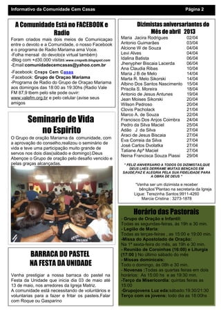 Informativo da Comunidade Cem Casas                                                    Página 2


  A Comunidade Está no FACEBOOK e                             Dizimistas aniversariantes do
              Radio                                                Mês de abril 2013
Foram criados mais dois meios de Comunicaçao          Maria Jacira Rodrigues            02/04
entre o devoto e a Comunidade, o nosso Facebook       Antonio Guimarães                 03/04
e o programa de Radio Mariama ama Voce.               Alcione W de Souza                04/04
-Folha mensal do devoto(e virtual também)             Levi Alves                        04/04
-Blog com +d30.000 visitas:www.cnspstb.blogspot.com   Idalina Batista                   06/04
-Email:comunidadecemcasas@yahoo.com.br                Jhenypher Biscaia Lacerda         06/04
                                                      Ana Claudia Ribas                 10/04
-Facebook: Cnsps Cem Casas                            Maria J B de Melo                 14/04
-Facebook: Grupo de Oraçao Mariama                    Marta R. Melo Sikorski            14/04
-Programa de Radio do Grupo de Oraçao Mariama         Albino Dos Santos Nascimento      15/04
aos domingos das 18:00 as 19:30hs (Radio Vale         Priscila S. Moreira               18/04
FM 87,9 tbem pelo site pode ouvir:                    Antonio de Jesus Antunes          19/04
www.valefm.org.br e pelo celular (avise seus          Jean Moises Sikorski              20/04
amigos                                                Wilson Pedroso                    20/04
                                                      Clovis Pacholack                  21/04
                                                      Marco A. de Souza                 22/04
        Seminario de Vida                             Francisco Dos Anjos Coimbra
                                                      Pedro da Silva Maciel
                                                                                        24/04
                                                                                        25/04
           no Espirito                                Adão J da Silva
                                                      Araci de Jesus Biscaia
                                                                                        27/04
                                                                                        27/04
O Grupo de oração Mariama da comunidade, com
                                                      Eva Correia da Silva              27/04
a aprovação do conselho,realizou o seminário de
                                                      José Carlos Dvolatka              27/04
vida e teve uma participação muito grande de
                                                      Tatiane Apª Maciel                27/04
servos nos dois dias(sábado e domingo).Deus
                                                      Neina Francisca Souza Piassi      29/04
Abençoe o Grupo de oração pelo desafio vencido e
pelas graças alcançadas.                               “ FELIZ ANIVERSARIO A TODOS OS DIZIMISTAS,QUE
                                                          DEUS LHES DERRAME MUITAS BENÇAOS EM
                                                      SAUDE,PAZ E ALEGRIA PELA SUA FIDELIDADE PARA
                                                                      A OBRA DE DEUS “

                                                             “Venha ser um dizimista e receber
                                                               bênçãos”Plantao na secretaria da Igreja
                                                            Ligue: Terezinha Santos:9911-4260
                                                                Marcia Cristina : 3273-1878


                                                            Horário das Pastorais
                                                      - Grupo de Oração e Infantil:
                                                      Todas as segundas-feiras, ás 19h e 30 min.
                                                      - Legião de Maria:
                                                      Todas as terças-feiras , as 15:00 e 19:00 min.
                                                      -Missa do Apostolado de Oração:
                                                      Na 1ª sexta-feira do mês, as 19h e 30 min.
                                                      - Reunião de Coroinhas (16:00) e Liturgia
         BARRACA DO PASTEL                            (17:00 ) No último sábado do mês
                                                      - Missas dominicais:
         NA FESTA DA UNIDADE                          Todo o domingo, ás 08h e 30 min.
                                                      - Novenas :Todas as quartas feiras em dois
Venha prestigiar a nossa barraca do pastel na         horários: As 15:00 hs e as 19:30 min.
Festa da Unidade que inicia dia 03 de maio até        -Terço da Misericordia: quintas feiras as
13 de maio, nos arredores da Igreja Matriz.           15:00
A comunidade está necessitando de voluntários e       -Grupojovens Luz eda:sábado:19:30/21:30
voluntarias para a fazer e fritar os pasteis.Falar    Terço com os jovens: todo dia as 18:00hs
com Roque ou Gasparino
 