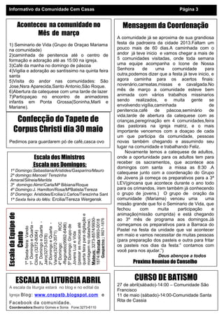 Informativo da Comunidade Cem Casas                                                                         Página 3


          Aconteceu na comunidade no                                            Mensagem da Coordenação
                 Mês de março
                                                                              A comunidade já se aproxima de sua grandiosa
 1) Seminario de Vida (Grupo de Oraçao Mariama                                festa da padroeira da cidade 2013.Faltam um
 na comunidade)                                                               pouco mais de 60 dias.A caminhada com o
 2)caminhada de penitencia até o centro de                                    andor já teve inicio e vamos chegar a mais de
 formação e adoração até as 15:00 na igreja.                                  5 comunidades visitadas, onde toda semana
 3)Café da manha no domingo de páscoa                                         uma equipe acompanha o Icone de Nossa
 4)Vigilia e adoração ao santíssimo na quinta feira                           Senhora     de      uma    comunidade       para
 santa                                                                        outra,podemos dizer que a festa já teve inicio, e
 5)Visita do andor nas comunidades: São                                       agora caminha para os acertos finais:
 Jose,Nsra Aparecida,Santo Antonio,São Roque.                                 novenário,carreatas,missas e cavalgada.No
 6)Abertura da catequese com uma tarde de lazer                               mês de março a comunidade esteve bem
 7)Particpaçao no encontro de animadores                                      animada com vários trabalhos missinarios
 infantis em Ponta Grossa(Soninha,Marli e                                     sendo realizados, e muita gente se
 Mariane).                                                                    envolvendo:vigília,caminhada                  de
 8)Participaçao na feira das pastorais                                        penitencia,café    de    páscoa,seminário     de
                                                                              vida,tarde de abertura da catequese com as
       Confecção do Tapete de                                                 crianças,peregrinação em 4 comunidades,feira
                                                                              das pastorais na igreja matriz, e o mais
      Corpus Christi dia 30 maio                                              importante vencemos com a doaçao de cada
                                                                              um que participa da comunidade, pessoas
 Pedimos para guardarem pó de café,casca ovo                                  novas também chegando e assumindo seu
                                                                              lugar na comunidade e trabalhando Feliz.
                                                                                  Novamente temos a catequese de adultos,
                         Escala dos Ministros                                 onde a oportunidade para os adultos tem para
                                                                              receber os sacramentos, que acontece aos
                         Escala nos Domingos:                                 domingos com santa a missa as 8:30 .A
  1º Domingo:Sebastiana/Aristides/Gasparino/Mauro
                                                                              catequese junto com a coordenação do Grupo
  2º domingo:Manoel/ Terezinha
  Amaral/Silneia/Marilda
                                                                              de Jovens já começa os preparativos para a 3ª
  3º domingo:Almir/Carla/Mª Bibiana/Roque                                     LEV(gincana que acontece durante o ano todo
  4º Domingo:J. Hamilton/Rosa/MªBatista/Tereza                                para os crimandos, irem também já conhecendo
  5º Domingo: Aristides/Ercilia/J.Carlos/Terezinha Sant                       o grupo de jovens.) O grupo de oração da
  1ª Sexta feira do Mês: Ercilia/Tereza Wergensk                              comunidade (Mariama) venceu uma             uma
                                                                              missão grande que foi o Seminario de Vida, que
                                                                              fechou     com       muita    participação      e
                                                                              animação(missão cumprida) e está chegando
Escala da Equipe de




                      quarta feira para digitação e

                      Mateus: 3273-8574/9930-




                                                                              ao 3º mês de programa aos domingos.Já
                                                      Gasparino : 9921-1876
                      montagem no datashow).

                      1874//Renata:9993-0018
                      2º Domingo e Quarta -
                      1º Domingo e Quarta –




                                         RCC




                                                                              começamos os preparativos para a Barraca do
                      (passar as musicas até
                      -Reginaldo(9992-6496)
                      3º Domingo e Quarta -



                      5º Domingo: Grupo de
                      1ª Sexta-feira: Vando




                                                                              Pastel na festa da unidade que vai acontecer
                      Clóvis (3272-8064)



                      Vando(3272-3571)



                      Jovens Luz e Vida
       Canto




                                                                              em maio e vamos necessitar de muitas pessoas
                      Jairo(3273-5376)




                                                                              (para preparação dos pasteis e outra para fritar
                      4º Domingo:




                                                                              os pasteis nos dias da festa:” contamos com
                                                                              você para nos ajudar.”)
                                                                                                   Deus abençoe a todos
                                                                                      Proxima Reuniao do Conselho
                                                                                           Dia 26.04 a19:30hs

        ESCALA DA LITURGIA ABRIL                                                      CURSO DE BATISMO
                                                                              27 de abril(sábado)-14:00 – Comunidade São
 A escala da liturgia estará no blog e no edital da
                                                                              Francisco
 Igreja Blog: www.cnspstb.blogspot.com e                                      11 de maio (sábado)-14:00-Comunidade Santa
                                                                              Rita de Cassia
 Facebook da comunidade.
 Coordenadora:Beatriz Gomes e Sonia Fone:3273-6110
 