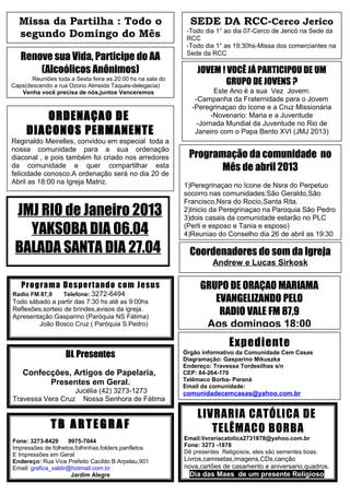 Missa da Partilha : Todo o                                  SEDE DA RCC-Cerco Jerico
  segundo Domingo do Mês                                     -Todo dia 1° ao dia 07-Cerco de Jericó na Sede da
                                                             RCC
                                                             -Todo dia 1° as 19:30hs-Missa dos comerciantes na
   Renove sua Vida, Participe do AA                          Sede da RCC

       (Alcoólicos Anônimos)                                    JOVEM ! VOCÊ JÁ PARTICIPOU DE UM
       Reuniões toda a Sexta feira as 20:00 hs na sala do
Caps(descendo a rua Ozorio Almeida Taques-delegacia)                   GRUPO DE JOVENS ?
   Venha você precisa de nós,juntos Venceremos                        Este Ano é a sua Vez Jovem:
                                                               -Campanha da Fraternidade para o Jovem
                                                              -Peregrinaçao do Icone e a Cruz Missionária
        ORDENAÇAO DE                                                 -Novenario: Maria e a Juventude
                                                                -Jornada Mundial da Juventude no Rio de
     DIACONOS PERMANENTE                                       Janeiro com o Papa Bento XVI (JMJ 2013)
Reginaldo Meirelles, convidou em especial toda a                                    -
nossa comunidade para a sua ordenação
diaconal , e pois também foi criado nos arredores            Programação da comunidade no
da comunidade e quer compartilhar esta
felicidade conosco.A ordenação será no dia 20 de
                                                                    Mês de abril 2013
Abril as 18:00 na Igreja Matriz.
                                                            1)Peregrinaçao no Icone de Nsra do Perpetuo
                                                            socorro nas comunidades:São Geraldo,São
                                                            Francisco,Nsra do Rocio,Santa Rita.
 JMJ RIO de Janeiro 2013                                    2)Inicio da Peregrinaçao na Paroquia São Pedro
                                                            3)dois casais da comunidade estarão no PLC
   YAKSOBA DIA 06.04                                        (Perli e esposo e Tania e esposo)
                                                            4)Reuniao do Conselho dia 26 de abril as 19:30

 BALADA SANTA DIA 27.04                                       Coordenadores do som da Igreja
                                                                      Andrew e Lucas Sirkosk

   Pro g ra m a De sp e rta nd o co m Je s us                    GRUPO DE ORAÇAO MARIAMA
Radio FM 87,9      Telefone: 3272-6494
Todo sábado a partir das 7:30 hs até as 9:00hs                      EVANGELIZANDO PELO
Reflexões,sorteio de brindes,avisos da igreja.
Apresentação:Gasparino (Paróquia NS Fátima)
                                                                     RADIO VALE FM 87,9
        João Bosco Cruz ( Paróquia S.Pedro)                       Aos domingos 18:00
                                                                            Expediente
                    BL Presentes                            Órgão informativo da Comunidade Cem Casas
                                                            Diagramação: Gasparino Mikuszka
                                                            Endereço: Travessa Tordesilhas s/n
    Confecções, Artigos de Papelaria,                       CEP: 84-264-170
                                                            Telêmaco Borba- Paraná
          Presentes em Geral.                               Email da comunidade:
                  Jucélia (42) 3273-1273                    comunidadecemcasas@yahoo.com.br
Travessa Vera Cruz Nossa Senhora de Fátima

                                                                LIVRARIA CATÓLICA DE
              TB ARTEGRAF                                          TELÊMACO BORBA
Fone: 3273-8429      9975-7044                              Email:livrariacatolica2731878@yahoo.com.br
Impressões de folhetos,folhinhas,folders,panfletos          Fone: 3273 -1878
E Impressões em Geral                                       Dê presentes Religiosos, eles são sementes boas.
Endereço: Rua Vice Prefeito Cacildo B Arpelau,901           Livros,camisetas,imagens,CDs,canção
Email: grafica_valdir@hotmail.com.br                        nova,cartões de casamento e aniversario,quadros.
                      Jardim Alegre                           Dia das Maes de um presente Religioso
 