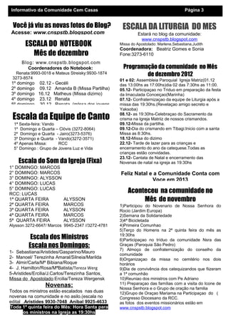 Informativo da Comunidade Cem Casas                                                   Página 3


 Você já viu as novas fotos do Blog?               ESCALA DA LITURGIA DO MES
Acesse: www.cnspstb.blogspot.com                           Estará no blog da comunidade:
                                                            www.cnspstb.blogspot.com
       ESCALA DO NOTEBOOK                         Missa do Apostolado: Marlene,Sebastiana,Judith
                                                  Coordenadora: Beatriz Gomes e Sonia
         Mês de dezembro                          Fone:3273-6110
     Blog: www.cnspstb.blogspot.com
        Coordenadores do Notebook:                 Programação da comunidade no Mês
   Renata:9993-0018 e Mateus Streisky:9930-1874            de dezembro 2012
 3273-8574
                                                  01 e 02: Assembleia Paroquial Igreja Matriz(01.12
 1º domingo 02.12 - Gecéli                        das 13:00hs as 17:00hs)dia 02 das 7:30hs as 11:00.
 2º domingo 09.12 Amanda B (Missa Partilha)       05.12- Participaçao no Triduo em preparação da festa
 3º domingo 16.12 Matheus (Missa dizimo)          da Imaculada Conceiçao(Marinha)
 4º domingo 23.12 Renata                          07.12- Confraternizaçao da equipe de Liturgia após a
 5º domingo 30.12 Renata (mIssa dos jovens        missa das 19:30hs.(Revelaçao amigo secreto e
                                                  Yaksoba)

 Escala da Equipe de Canto                        08.12- as 19:30hs-Celebraçao do Sacramento da
                                                  crisma na Igreja Matriiz de nossos crismandos.
  1ª Sexta-feira: Vando                           09.12-Missa da partilha.
  1º Domingo e Quarta – Clóvis (3272-8064)        09.12-Dia do crismando em Tibagi.Inicio com a santa
  2º Domingo e Quarta - Jairo(3273-5376)          Missa as 8:30hs.
  3º Domingo e Quarta - Vando(3272-3571)          18.12-Missa do dizimo
  4º Apenas Missa:      RCC                       22.12- Tarde de lazer para as crianças e
  5° Domingo : Grupo de Jovens Luz e Vida         encerramento do ano da catequese.Todas as
                                                  crianças estão convidadas.
                                                  23.12- Cantata de Natal e encerramento das
    Escala do Som da Igreja (Fixa)                Novenas de natal na igreja as 19:30hs
1° DOMINGO: MARCOS
2° DOMINGO: MARCOS                                Feliz Natal e a Comunidade Conta com
3° DOMINGO: ALYSSON                                            Voce em 2013
4° DOMINGO: LUCAS
5° DOMINGO: LUCAS
RCC: LUCAS
                                                      Aconteceu na comunidade no
1ª QUARTA FEIRA           ALYSSON                          Mês de novembro
2ª QUARTA FEIRA           MARCOS                  1)Participou do Novenario de Nossa Senhora do
3ª QUARTA FEIRA           ALYSSON                 Rocio (Jardim Europa)
4ª QUARTA FEIRA           MARCOS                  2)Semana da Solidariedade
5ª QUARTA FEIRA           ALYSSON                 3)4ª Bicicletada
Alysson 3272-6647/ Marcos 9945-2347 //3272-4781   4)Primeira Comunhao
                                                  5)Terço do Homens na 2ª quinta feira do mês as
          Escala dos Ministros                    19:30hs
                                                  6)Participaçao no tríduo da comunidade Nsra das
         Escala nos Domingos:                     Graças (Paroquia São Pedro)
                                                  7) Almoço de confraternização do conselho da
1- Sebastiana/Aristides/Gasparino/Mauro
                                                  comunidade
2- Manoel/ Terezinha Amaral/Silneia/Marilda       8)Organizaçao da missa no cemitério nos dois
3- Almir/Carla/Mª Bibiana/Roque                   horários
4- J. Hamilton/Rosa/MªBatista/Tereza Werg         9)Dia de convivência dos catequizandos que fiizeram
5-Aristides/Ercilia/J.Carlos/Terezinha Santos     a 1ª comunhão
Missa do Apostolado:Ercilia/Tereza Wergensk       10)Reuniao dos ministros com Pe Adriano
                 Novenas:                         11) Preparaçao das famílias com a visita do Icone de
                                                  Nossa Senhora e o Grupo de oração na familia
Todos os ministros estão escalados nas duas       12)Grupo de Oraçao Mariama na Participaçao do (
novenas na comunidade e no asilo.(escala no       Congresso Diocesano da RCC.
edital .Aristides 9930-7048 Anibal 9925-4633      as fotos dos eventos missionários estão em
Toda 1ª quinta feira do Mês: Hora Santa para      www.cnspstb.blogspot.com
       os ministros na Igreja as 19:30hs
 