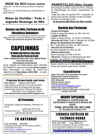 SEDE DA RCC-Cerco Jerico                                   PERPETOLEO-Oleo Usado
-Todo dia 1° ao dia 07-Cerco de Jericó na Sede da
RCC                                                         Arrecadaçao de Oleo usado em Prol a chacara
-Todo dia 1° as 19:30hs-Missa dos comerciantes na           de Recuperaçao de jovens dependentes de
Sede da RCC                                                 drogas.
                                                            Traga Seu óleo em garrafa PET e deposite no
                                                            tambor que está No corredor ao lado do Salao
  Missa da Partilha : Todo o                                (colocar com garrafa e tudo)
  segundo Domingo do Mês                                      Já levamos 200 litros de óleo usado


   Renove sua Vida, Participe do AA                                 Horário das Pastorais
                                                            - Grupo de Oração:
       (Alcoólicos Anônimos)                                Todas as segundas-feiras, ás 19h e 30 min.
       Reuniões toda a Sexta feira as 20:00 hs na sala do   - Legião de Maria:
Caps(descendo a rua Ozorio Almeida Taques-delegacia)        Todas as terças-feiras , as 15:00 e 19:00min.
   Venha você precisa de nós,juntos Venceremos
                                                            - Reuniao da Curia: Todo 3º Sabado as 14:30hs
                                                            -Missa do Apostolado de Oração:
                                                            Na 1ª sexta-feira do mês, as 19h e 30 min.

          CAPELINHAS                                        - Reunião de Coroinhas:
                                                            No último sábado do mês, ás 16h
                                                            - Missas dominicais:
        “ ÉS MARIA QUE VISITA A SUA CASA
                                                            Todo o domingo, ás 08h e 30 min.
           Deixe que Ela Passe na frente                    - Novenas :Todas as quartas feiras em dois
Leve a Capelinha Para Sua Casa, Maria Passa                 horários: As 15:00 hs e as 19:30 min.
                na Frente de suas                           -Terço da Misericordia: quintas feiras as 15:00
           dificuldades,saúde,familia
                                                            -Grupo jovens Luz e Vida:sábado:19:30/21:30
HOJE TEMOS 20 CAPELINHAS QUE VISITAM
                                                            -Terço dos Jovens: todo dia as 18:00hs
AS CASAS de nossa comunidade,(temos vagas)
Mais informações ou pedido de visitas da
capelinha com Dona Alice: 3272-7595 ou após                                Expediente
a missa aos domingos                                        Órgão informativo da Comunidade Cem Casas
                                                            Diagramação: Gasparino Mikuszka
                                                            Endereço: Travessa Tordesilhas s/n
    Prog ra ma De s pe rt a ndo co m Je sus                 CEP: 84-264-600
                                                            Telêmaco Borba- Paraná
 Radio FM 87,9      Telefone: 3272-6494
                                                            Email da comunidade:
 Todo sábado a partir das 7:30 hs até as 9:00hs             comunidadecemcasas@yahoo.com.br
 Reflexões,sorteio de brindes,avisos da igreja.             Telefone de contato: 42-3273-1878
 Apresentação:Gasparino (Paróquia NS Fátima)                Coordenação: Gasparino Mikuszka 42-3273-1878
         João Bosco Cruz ( Paróquia S.Pedro)                             e Roque 3272-7261
 www.despertandocomjesus2010.blogspot.com

                                                                        MAURO TAPEÇARIA
                    BL Presentes                                  REFORMAS E CONFECÇOES DE
                                                               ESTOFADOS P/ VEICULOS E MOVEIS EM
 Confecções, Artigos de Papelaria, Presentes em                              GERAL
 Geral.                                                         FONE: 3272-5709 OU 9917-1056
                      Jucélia (42) 3273-1273                          Av: Euclides B Londres,1119
 Travessa Vera Cruz Nossa Senhora de Fátima
                                                                     (próximo da creche do bairro)
             CEP 84.264.185.444
                                                                 LIVRARIA CATÓLICA DE
               TB ARTEGRAF                                          TELÊMACO BORBA
                                                             Email:livrariacatolica2731878@yahoo.com.br
 Fone: 3273-8429      9975-7044                              Fone: 3273 -1878       Fone: 3272-7179
 Impressões de folhetos,folhinhas,folders,panfletos          Dê presentes Religiosos, eles são sementes boas.
 E Impressões em Geral                                       Livros,camisetas,imagens,CDs,canção
 Email: grafica_valdir@hotmail.com.br                        nova,cartões de casamento e aniversario,quadros.
 Novo Endereço-Jardim Alegre                                  NESTE NATAL DE UM PRESENTE RELIGIOSO
 
