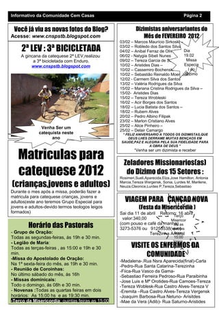 Dizimistas aniversariantes do
Mês de FEVEREIRO 2012
03/02 – Marcos Maurício Sirkoski –
03/02 – Robledo dos Santos Silva
04/02 – Anibal Ferraz de Oliveira
06/02 - Nalygia Sibeli Nunes
09/02 – Tereza Garcia de Souza
10/02 – Aristides Dias –
10/02 – Cassemiro Bochenski –
10/02 – Sebastião Reinaldo Moentock
12/02 - Carmem Silva dos Santos
13/02 – Valéria Rodrigues da Silva
15/02 – Mariana Cristina Rodrigues da Silva –
15/02- Aristides Dias
15/02 – Tereza Wrobleski
16/02 – Acir Borges dos Santos
18/02 – Lucia Batista dos Santos –
18/02 – Rubem Alves
20/02 – Pedro Albino Filipak
23/02 – Marlon Cristiano Alves
25/02 – Alice Pinheiro –
25/02 – Delair Camargo
“ FELIZ ANIVERSARIO A TODOS OS DIZIMISTAS,QUE
DEUS LHES DERRAME MUITAS BENÇAOS EM
SAUDE,PAZ E ALEGRIA PELA SUA FIDELIDADE PARA
A OBRA DE DEUS “
“Venha ser um dizimista e receber
Horário das Pastorais
- Grupo de Oração:
Todas as segundas-feiras, ás 19h e 30 min.
- Legião de Maria:
Todas as terças-feiras , as 15:00 e 19h e 30
min.
-Missa do Apostolado de Oração:
Na 1ª sexta-feira do mês, as 19h e 30 min.
- Reunião de Coroinhas:
No último sábado do mês, ás 16h
- Missas dominicais:
Todo o domingo, ás 08h e 30 min.
- Novenas :Todas as quartas feiras em dois
horários: As 15:00 hs e as 19:30 min.
-Terço da Misericordia: quintas feiras as 15:00
Informativo da Comunidade Cem Casas Página 2
Você já viu as novas fotos do Blog?
Acesse: www.cnspstb.blogspot.com
Zeladores Missionarios(as)
do Dizimo dos 15 Setores :
Rosimeri,Sueli,Aparecida,Elza,Jose Hamilton, Antonia
Marcia,Tereza Wergensk, Sonia, Lurdes M, Marilene,
Neuza,Cleonice,Lurdes P,Tereza,Sebastiao
.
Matriculas para
catequese 2012
(crianças,jovens e adultos)
Durante o mes após a missa, poderão fazer a
matricula para catequese crianças, jovens e
adultos(este ano teremos Grupo Especial para
jovens e adultos-devido termos teologos leigos
formados)
Trazer: Certidao de Batismo e Nascimento
VISITE OS ENFERMOS DA
COMUNIDADE
-Madalena-.Rua Nsra Aparecida(final)-Carla
-Pedro-Rua Santa Catarina-Terezinha
-Fiica-Rua Vasco da Gama-
-Sebastiao Ferreira Pedroso-Rua Paraibinha
-Jose Luis e Mª Orotides-Rua Camoes-Tereza
-Tereza Woblesk-Rua Castro Alves-Tereza V
-Eremita –Rua Castro Alves-Tereza Vergensk
-Joaquim Barbosa-Rua Netuno- Arisitdes
-Mae da Vera (Adib)- Rua Saturno-Aristides
VIAGEM PARA CANÇAO NOVA
(Festa da Misericordia )
Sai dia 11 de abril Retorno: 16 abril
valor:340,00
(com pouso e café da manha)
3273-5376 ou 91253538(vivo)
Terezinha Amaral
2ª LEV : 3ª BICICLETADA
A gincana da catequese 2ª LEV,realizou
a 3ª bicicletada com Enduro.
www.cnspstb.blogspot.com
Venha Ser um
catequista neste
ano
Dia
19.02
Missa
Especia
l do
Dizimo
Terço
Misericor
dia as
quintas
feira:
15:00
Igreja
 