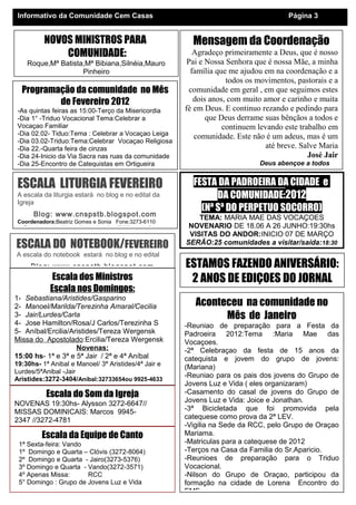 Mensagem da Coordenação
Agradeço primeiramente a Deus, que é nosso
Pai e Nossa Senhora que é nossa Mãe, a minha
família que me ajudou em na coordenação e a
todos os movimentos, pastorais e a
comunidade em geral , em que seguimos estes
dois anos, com muito amor e carinho e muita
fé em Deus. E continuo rezando e pedindo para
que Deus derrame suas bênçãos a todos e
continuem levando este trabalho em
comunidade. Este não é um adeus, mas é um
até breve. Salve Maria
José Jair
Deus abençoe a todos
Proxima Reuniao do Conselho dia 24.02/19:30
Programação da comunidade no Mês
de Fevereiro 2012
-As quintas feiras as 15:00-Terço da Misericordia
-Dia 1° -Triduo Vocacional Tema:Celebrar a
Vocaçao Familiar
-Dia 02.02- Tiduo:Tema : Celebrar a Vocaçao Leiga
-Dia 03.02-Triduo:Tema:Celebrar Vocaçao Religiosa
-Dia 22.-Quarta feira de cinzas
-Dia 24-Inicio da Via Sacra nas ruas da comunidade
-Dia 25-Encontro de Catequistas em Ortigueira
Informativo da Comunidade Cem Casas Página 3
Aconteceu na comunidade no
Mês de Janeiro
-Reuniao de preparação para a Festa da
Padroeira 2012:Tema :Maria Mae das
Vocaçoes.
-2ª Celebraçao da festa de 15 anos da
catequista e jovem do grupo de jovens:
(Mariana)
-Reuniao para os pais dos jovens do Grupo de
Jovens Luz e Vida ( eles organizaram)
-Casamento do casal de jovens do Grupo de
Jovens Luz e Vida: Joice e Jonathan.
-3ª Bicicletada que foi promovida pela
catequese como prova da 2ª LEV.
-Vigilia na Sede da RCC, pelo Grupo de Oraçao
Mariama.
-Matriculas para a catequese de 2012
-Terços na Casa da Familia do Sr.Aparicio.
-Reunioes de preparação para o Triduo
Vocacional.
-Nilson do Grupo de Oraçao, participou da
formação na cidade de Lorena Encontro do
EMF
Escala dos Ministros
Escala nos Domingos:
1- Sebastiana/Aristides/Gasparino
2- Manoel/Marilda/Terezinha Amaral/Cecilia
3- Jair/Lurdes/Carla
4- Jose Hamilton/Rosa/J Carlos/Terezinha S
5- Aníbal/Ercilia/Aristides/Tereza Wergensk
Missa do Apostolado:Ercilia/Tereza Wergensk
Novenas:
15:00 hs- 1ª e 3ª e 5ª Jair / 2ª e 4ª Aníbal
19:30hs- 1ª Anibal e Manoel/ 3ª Aristides/4ª Jair e
Lurdes/5ªAnibal -Jair
Aristides:3272-3404/Aníbal:32733654ou 9925-4633
Escala da Equipe de Canto
1ª Sexta-feira: Vando
1º Domingo e Quarta – Clóvis (3272-8064)
2º Domingo e Quarta - Jairo(3273-5376)
3º Domingo e Quarta - Vando(3272-3571)
4º Apenas Missa: RCC
5° Domingo : Grupo de Jovens Luz e Vida
Escala do Som da Igreja
NOVENAS 19:30hs- Alysson 3272-6647//
MISSAS DOMINICAIS: Marcos 9945-
2347 //3272-4781
ESCALA LITURGIA FEVEREIRO
A escala da liturgia estará no blog e no edital da
Igreja
Blog: www.cnspstb.blogspot.com
Coordenadora:Beatriz Gomes e Sonia Fone:3273-6110
Reunioes todo ultimo sábado do mês: 17:00hs,para fazer a
ESCALA DO NOTEBOOK/FEVEREIRO
A escala do notebook estará no blog e no edital
Blog: www.cnspstb.blogspot.com ESTAMOS FAZENDO ANIVERSÁRIO:
2 ANOS DE EDIÇOES DO JORNAL
FESTA DA PADROEIRA DA CIDADE e
DA COMUNIDADE:2012
(Nª Sª DO PERPETUO SOCORRO)
TEMA: MARIA MAE DAS VOCAÇOES
NOVENARIO DE 18.06 A 26 JUNHO:19:30hs
VISITAS DO ANDOR:INICIO 07 DE MARÇO
SERÃO:25 comunidades a visitar/saída:18:30
NOVOS MINISTROS PARA
COMUNIDADE:
Roque,Mª Batista,Mª Bibiana,Silnéia,Mauro
Pinheiro
 