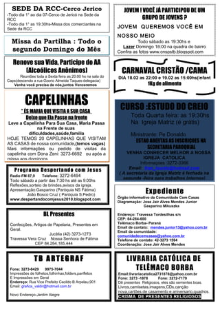 LIVRARIA CATÓLICA DE
TELÊMACO BORBA
Email:livrariacatolica2731878@yahoo.com.br
Fone: 3273 -1878 Fone: 3272-7179
Dê presentes Religiosos, eles são sementes boas.
Livros,camisetas,imagens,CDs,canção
nova,cartões de casamento e aniversario,quadros.
CRISMA DE PRESENTES RELIGIOSOS
Expediente
Órgão informativo da Comunidade Cem Casas
Diagramação: Jose Jair Alves Mendes Junior
Gasparino Mikuszka
Endereço: Travessa Tordesilhas s/n
CEP: 84-264-600
Telêmaco Borba- Paraná
Email de contato: mendes.junior13@yahoo.com.br
Email da comunidade:
comunidadecemcasas@yahoo.com.br
Telefone de contato: 42-3273 1594
Coordenação: Jose Jair Alves Mendes
Programa Despertando com Jesus
Radio FM 87,9 Telefone: 3272-6494
Todo sábado a partir das 7:30 hs até as 9:00hs
Reflexões,sorteio de brindes,avisos da igreja.
Apresentação:Gasparino (Paróquia NS Fátima)
João Bosco Cruz ( Paróquia S.Pedro)
www.despertandocomjesus2010.blogspot.com
T B A R T EG R A F
Fone: 3273-8429 9975-7044
Impressões de folhetos,folhinhas,folders,panfletos
E Impressões em Geral
Endereço: Rua Vice Prefeito Cacildo B Arpelau,901
Email: grafica_valdir@hotmail.com.br
Novo Endereço-Jardim Alegre
BL Presentes
Confecções, Artigos de Papelaria, Presentes em
Geral.
Jucélia (42) 3273-1273
Travessa Vera Cruz Nossa Senhora de Fátima
CEP 84.264.185.444
Renove sua Vida, Participe do AA
(Alcoólicos Anônimos)
Reuniões toda a Sexta feira as 20:00 hs na sala do
Caps(descendo a rua Ozorio Almeida Taques-delegacia)
Venha você precisa de nós,juntos Venceremos
SEDE DA RCC-Cerco Jerico
-Todo dia 1° ao dia 07-Cerco de Jericó na Sede da
RCC
-Todo dia 1° as 19:30hs-Missa dos comerciantes na
Sede da RCC
Missa da Partilha : Todo o
segundo Domingo do Mês
JOVEM ! VOCÊ JÁ PARTICIPOU DE UM
GRUPO DE JOVENS ?
JOVEM QUEREMOS VOCÊ EM
NOSSO MEIO
Todo sábado as 19:30hs e
Lazer Domingo 18:00 na quadra do bairro
Confira as fotos www.cnspstb.blogspot.com
CAPELINHAS
“ ÉS MARIA QUE VISITA A SUA CASA
Deixe que Ela Passe na frente
Leve a Capelinha Para Sua Casa, Maria Passa
na Frente de suas
dificuldades,saúde,familia
HOJE TEMOS 20 CAPELINHAS QUE VISITAM
AS CASAS de nossa comunidade,(temos vagas)
Mais informações ou pedido de visitas da
capelinha com Dona Zeni: 3273-6692 ou após a
missa aos domingos
CURSO :ESTUDO DO CREIO
Toda Quarta feira: as 19:30hs
Na Igreja Matriz (é grátis)
Ministrante: Pe Donaldo
ESTAO ABERTAS AS INSCRIÇOES NA
SECRETARIA PAROQUIAL
VENHA CONHECER MELHOR A NOSSA
IGREJA CATOLICA
Informaçoes :3272-3366
Email: fran_lourds@hotmail.com
( A secretaria da Igreja Matriz é fechada na
segunda -feira para trabalhos internos)
CARNAVAL CRISTÃO /CAMA
DIA 18.02 as 22:00 e 19.02 as 15:00hs(infant
1Kg de alimento
 