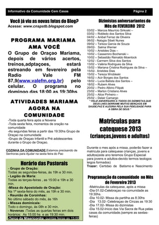 Informativo da Comunidade Cem Casas                                                   Página 2


  Você já viu as novas fotos do Blog?                        Dizimistas aniversariantes do
 Acesse: www.cnspstb.blogspot.com                                Mês de FEVEREIRO 2012
                                                     03/02 – Marcos Maurício Sirkoski –
                                                     03/02 – Robledo dos Santos Silva
                                                     04/02 – Anibal Ferraz de Oliveira
   PROGRAMA MARIAMA                                  06/02 - Nalygia Sibeli Nunes
                                                     09/02 – Tereza Garcia de Souza
          AMA VOCÊ                                   09/02- Salma Werner
                                                     10/02 – Aristides Dias –
 O Grupo de Oraçao Mariama,                          10/02 – Cassemiro Bochenski –
                                                     10/02 – Sebastião Reinaldo Moentock
 depois de vários acertos,                           12/02 - Carmem Silva dos Santos
 treinos,adptaçoes,      estará                      13/02 – Valéria Rodrigues da Silva
                                                     15/02 – Mariana Cristina Rodrigues da Silva –
 estreando em fevereiro pela                         15/02- Aristides Dias
 Radio          Vale        FM                       15/02 – Tereza Wrobleski
                                                     16/02 – Acir Borges dos Santos
 87,9(www.valefm.org.br)   pelo                      18/02 – Lucia Batista dos Santos –
                                                     18/02 – Rubem Alves
 celular.   O    programa   no                       20/02 – Pedro Albino Filipak
 domingo das 18:00 as 19:30hs                        23/02 – Marlon Cristiano Alves
                                                     25/02 – Alice Pinheiro –
                                                     25/02 – Delair Camargo
  ATIVIDADES MARIAMA                                  “ FELIZ ANIVERSARIO A TODOS OS DIZIMISTAS,QUE
                                                         DEUS LHES DERRAME MUITAS BENÇAOS EM

       AGORA NA
                                                     SAUDE,PAZ E ALEGRIA PELA SUA FIDELIDADE PARA
                                                                     A OBRA DE DEUS “

      COMUNIDADE
 -Toda quarta feira após a Novena
 -Toda sexta feira, momentos de oração na                     Matriculas para
 comunidade
 -As segundas feiras a partir das 19:30hs Grupo de            catequese 2013
 Oraçao na comunidade
 -Grupo de Oraçao Infantil e Pré adolescentes
                                                       (crianças,jovens e adultos)
 durante o Grupo de Oraçao.
 Animadoras do Grupinho de Oraçao infantil:          Durante o mes após a missa, poderão fazer a
COZINHA DA COMUNIDADE:Estamos precisando de          matricula para catequese crianças, jovens e
Senhoras para Ajudar na sexta feira do Pao           adultos(este ano teremos Grupo Especial
                                                     para jovens e adultos-devido termos teologos
         Horário das Pastorais                       leigos formados)
                                                     Trazer: Certidao de Batismo e Nascimento
 - Grupo de Oração:
 Todas as segundas-feiras, ás 19h e 30 min.
 - Legião de Maria:                                  Programação da comunidade no Mês
 Todas as terças-feiras , as 15:00 e 19h e 30
 min.                                                        de Fevereiro 2013
 -Missa do Apostolado de Oração:                      -Matriculas da catequese, após a missa
 Na 1ª sexta-feira do mês, as 19h e 30 min.           -Dia 01.02-Celebraçao na comunidade as
 - Reunião de Coroinhas:                              19:30hs.
 No último sábado do mês, ás 16h                      -Dia 10.02- Missa da partilha as 8:30hs
 - Missas dominicais:                                 -Dia 13.02- Celebraçao de Cinzas as 19:30
                                                      -Dia 17.02- Missa do dizimistas
 Todo o domingo, ás 08h e 30 min.
                                                      -Dia 15.02-Inicio das Via Sacra de Rua pelas
 - Novenas :Todas as quartas feiras em dois
                                                      casas da comunidade.(sempre as sextas-
 horários: As 15:00 hs e as 19:30 min.
                                                      feiras)
 -Terço da Misericordia: quintas feiras as 15:00
 