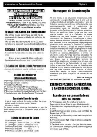 Informativo da Comunidade Cem Casas                                                            Página 3


    FESTA DA PADROEIRA DA CIDADE e                              Mensagem da Coordenação
          DA COMUNIDADE:2013
      (Nª Sª DO PERPETUO SOCORRO)                             O ano iniciou e as atividades missionárias,estão
     TEMA: MARIA MAE DA JUVENTUDE                             começando a surgir,indicando que o ano será de
  NOVENARIO DE 18.06 A 26 JUNHO:19:30hs                       muitas atividades.O conselho completou 1 ano de
                                                              trabalho, e pudemos sentir que foi fundamental este
   VISITAS DO ANDOR:INICIO EM MARÇO
                                                              acompanhamento        para    o   crescimento   da
      SERÃO:25 comunidades a visitar                          comunidade, onde as decisões grandes são
                                                              tomadas juntos.Sentimos que os devotos se sentem
 SEXTA FEIRA SANTA NA COMUNIDADE                              felizes em participar desta igreja que tem uma
 -Dia 29 de março caminhada as 6:00 hs da                     grande missão, pois é a Padroeira de nossa
                                                              cidade,onde ela reza também para o bom a
 manha saindo da comunidade até o Centro de
                                                              andamento de Telemaco Borba.Graças a Deus,
 Formaçao.                                                    temos devotos aceitando o convite e estão entrando
 -Dia 29- Dia de Adoraçao até as 15:00, cada                  nas pastorais, isso é bençao para a igreja.Algumas
 horário uma pastoral, e após CelebraçãodaCruz                pastorais estão sentindo o chamado e querendo
                                                              avançar na missão.O Grupo de oração Mariama,

 ESCALA LITURGIA FEVEREIRO                                    está trabalhando para lançar um programa de rádio
                                                              provavelmente aos domingos.A catequese quer
 A escala da liturgia estará no blog e no edital da           envolver as crianças,adolescentes e jovens em
 Igreja                                                       atividades extras.Teremos algumas alterações no
                                                              modo de trabalho da cozinha.E Igreja pede por meio
       Blog: www.cnspstb.blogspot.com                         dos bispos que a comunidade também de
 Coordenadora:Beatriz Gomes e Sonia Fone:3273-6110
   Reunioes todo ultimo sábado do mês: 17:00hs,para fazer a   preferência aos jovens, principalmente em que este
                                                              ano a Campanha da fraternidade irá focar muito
ESCALA DO NOTEBOOK/FEVEREIRO                                  sobre a juventude.Sabemos que os desafios para
                                                              trabalhar com o jovem é muito grande, pois temos
A escala do notebook estará no blog e no edital               que ser mais criativos que a internet, e outros
                                                              meios.Bem Vindos os novos catequistas,novos
      Blog: www.cnspstb.blogspot.com
                                                              membros que estão chegando na missão de ser
              Escala dos Ministros                            dizimista.
                                                                                               Deus os Abençoe
             Escala nos Domingos:                             Reuniao do Conselho 22 fevereiro:19:30hs
1º Domingo:Sebastiana/Aristides/Gasparino/Mauro
2º domingo:Manoel/ Terezinha
Amaral/Silneia/Marilda                                        ESTAMOS FAZENDO ANIVERSÁRIO:
3º domingo:Almir/Carla/Mª Bibiana/Roque
4º Domingo:J. Hamilton/Rosa/MªBatista/Tereza                   3 ANOS DE EDIÇOES DO JORNAL
5º Domingo: Aristides/Ercilia/J.Carlos/Terezinha Sant
1ª Sexta feira do Mês: Ercilia/Tereza Wergensk
                                                                 Aconteceu na comunidade no
            Escala do Som da Igreja                                    Mês de Janeiro
  A partir deste mês de fevereiro, o Som da Igreja,           1.Participaçao dos Jovens Luz e Vida no
  estará sendo conduzido pelos 2 jovens:
                                                              Acampamento de Jovens com Mario Arcanjo
  Alysson e Lucas
Os jovens que tem interesse de trabalhar no som da            2.Reuniao com os pais do Grupo de Jovens Luz
igreja devem procurar o Gasparino para se filiar a            e Vida.
este trabalho                                                 3.Confraternizaçao dos jovens, pais e irmãos do
                                                              Grupo Luz e Vida.
                                                              4. Participaçao dos catequistas na formação em
          Escala da Equipe de Canto                           Reserva.
 1ª Sexta-feira: Vando                                        5.Arrecadaçao de 125 litros de óleo usado pela
 1º Domingo e Quarta – Clóvis (3272-8064)                     comunidade.
 2º Domingo e Quarta - Jairo(3273-5376)                       6.Tarde de lazer para as crianças da catequese
 3º Domingo e Quarta - Vando(3272-3571)                       da comunidade Traingulo(Nsra Aparecida) pelos
 4º Domingo e Quarta :      RCC                               jovens do Luz e Vida.
 5° Domingo : Grupo de Jovens Luz e Vida
 