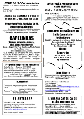 SEDE DA RCC-Cerco Jerico                                     JOVEM ! VOCÊ JÁ PARTICIPOU DE UM
-Todo dia 1° ao dia 07-Cerco de Jericó na Sede da
RCC                                                                   GRUPO DE JOVENS ?
-Todo dia 1° as 19:30hs-Missa dos comerciantes na
Sede da RCC                                                 JOVEM QUEREMOS VOCÊ EM
                                                            NOSSO MEIO
  Missa da Partilha : Todo o                                          Todo sábado as 19:30hs e
                                                              Lazer Domingo 18:00 na quadra do bairro
  segundo Domingo do Mês                                    Confira as fotos www.cnspstb.blogspot.com

   Renove sua Vida, Participe do AA
       (Alcoólicos Anônimos)
       Reuniões toda a Sexta feira as 20:00 hs na sala do
Caps(descendo a rua Ozorio Almeida Taques-delegacia)
   Venha você precisa de nós,juntos Venceremos                CARNAVAL CRISTÃO em TB
                                                                        Salão Comunitário
          CAPELINHAS                                                      Jardim Alegre
                                                            DIA 09/11 de fevereiro: inicio as 20:00 (Salao
        “ ÉS MARIA QUE VISITA A SUA CASA                            Comunitario Jardim Alegre)
                                                                   -Banda Ramagem e Sonda-me
           Deixe que Ela Passe na frente
                                                                       Dia 10-matine as 15:00
Leve a Capelinha Para Sua Casa, Maria Passa
                na Frente de suas
           dificuldades,saúde,familia
                                                                               Cama
HOJE TEMOS 20 CAPELINHAS QUE VISITAM
AS CASAS de nossa comunidade,(temos vagas)
                                                                             Alegra-te
                                                                         DIA 09 inicio : 20:30
Mais informações ou pedido de visitas da                                 Dia 10 inicio as 14:30
capelinha com Dona Zeni: 3273-6692 ou após a
missa aos domingos                                                          1Kg de alimento

    Prog ra ma De s pe rt a ndo co m Je sus
 Radio FM 87,9      Telefone: 3272-6494
 Todo sábado a partir das 7:30 hs até as 9:00hs
 Reflexões,sorteio de brindes,avisos da igreja.
 Apresentação:Gasparino (Paróquia NS Fátima)
         João Bosco Cruz ( Paróquia S.Pedro)
                                                                           Expediente
 www.despertandocomjesus2010.blogspot.com                   Órgão informativo da Comunidade Cem Casas
                                                            Diagramação: Jose Jair Alves Mendes Junior
                                                                          Gasparino Mikuszka

                     BL Presentes                           Endereço: Travessa Tordesilhas s/n
                                                            CEP: 84-264-600
 Confecções, Artigos de Papelaria, Presentes em             Telêmaco Borba- Paraná
                                                            Email de contato: mendes.junior13@yahoo.com.br
 Geral.
                                                            Email da comunidade:
                      Jucélia (42) 3273-1273                comunidadecemcasas@yahoo.com.br
 Travessa Vera Cruz Nossa Senhora de Fátima                 Telefone de contato: 42-3273 1594
             CEP 84.264.185.444                             Coordenação: Jose Jair Alves Mendes



               TB ARTEGRAF                                      LIVRARIA CATÓLICA DE
 Fone: 3273-8429      9975-7044                                    TELÊMACO BORBA
 Impressões de folhetos,folhinhas,folders,panfletos         Email:livrariacatolica2731878@yahoo.com.br
 E Impressões em Geral                                      Fone: 3273 -1878       Fone: 3272-7179
 Endereço: Rua Vice Prefeito Cacildo B Arpelau,901          Dê presentes Religiosos, eles são sementes boas.
 Email: grafica_valdir@hotmail.com.br                       Livros,camisetas,imagens,CDs,canção
                                                            nova,cartões de casamento e aniversario,quadros.
 Novo Endereço-Jardim Alegre
                                                            CRISMA DE PRESENTES RELIGIOSOS
 