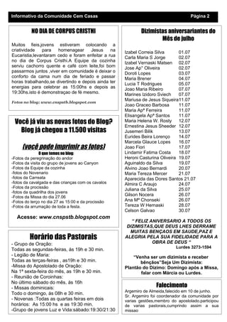 Informativo da Comunidade Cem Casas                                                  Página 2


          NO DIA DE CORPUS CRISTHI                          Dizimistas aniversariantes do
                                                                    Mês de julho
Muitos fieis,jovens estiveram colocando a
criatividade   para   homenagear      Jesus    na    Izabel Correia Silva      01.07
Eucaristia,levantaram cedo e foram enfeitar a rua    Carla Maria S Jorge       02.07
no dia de Corpus Cristhi.A Equipe da cozinha         Izabel Vernaski Matsen 02.07
serviu cachorro quente e café com leite,foi bom      Jose Ap° Oliveira         02.07
passarmos juntos ,viver em comunidade é deixar o     Doroti Lopes              03.07
conforto da cama num dia de feriado e passar         Maria Brener              04.07
horas trabalhando,se divertindo e depois ainda ter   Lucia T Rodrigues         05.07
energias para celebrar as 15:00hs e depois as        Joao Maria Ribeiro        07.07
19:30hs.isto é demonstraçao de fé mesmo.             Marines Izidoro Sviech    07.07
                                                     Mariusa de Jesus Siqueira11.07
Fotos no blog; www.cnspstb.blogspot.com
                                                     Joao Graceo Barbosa       11.07
                                                     Maria Apª Ferreira        11.07
                                                     Elisangela Apª Santos     11.07
 Você já viu as novas fotos do Blog?                 Maria Helena W. Rosty     12.07
                                                     Ernestina Jesus Sheeder 12.07
   Blog já chegou a 11.500 visitas                   Jusemeri Bilik            13.07
                                                     Eurides Beira Lorenço     14.07
                                                     Marcela Glauce Lopes      16.07
     (você pode imprimir as fotos)                   Joao Fiori                17.07
               O que temos no blog:                  Lindamir Fatima Costa     18.07
-Fotos da peregrinação do andor                      Heroni Casturina Oliveira 19.07
-Fotos da visita do grupo de jovens ao Canyon        Aguinaldo da Silva        19.07
-Fotos da Equipe da cozinha                          Alvino Joao Bernardi      20.07
-fotos do Novenario                                  Maria Tereza Mercer       21.07
-fotos da Carreata                                   Aparecida das Dores Santos 21.07
-fotos da cavalgada e das crianças com os cavalos    Almira C Araujo           24.07
-Fotos da procissão
                                                     Juliana da Silva          25.07
-fotos da quadrilha dos jovens
-Fotos da Missa do dia 27.06
                                                     Gilson Nocera             26.07
-Fotos do terço no dia 27 as 15:00 e da procissão    Ana Mª Chonseki           26.07
-Fotos da arrumação de toda a festa.                 Tereza W Hernaski         28.07
                                                     Celson Galvao             30.07
  Acesse: www.cnspstb.blogspot.com
                                                        “ FELIZ ANIVERSARIO A TODOS OS
                                                      DIZIMISTAS,QUE DEUS LHES DERRAME
                                                       MUITAS BENÇAOS EM SAUDE,PAZ E
         Horário das Pastorais                       ALEGRIA PELA SUA FIDELIDADE PARA A
- Grupo de Oração:                                               OBRA DE DEUS “
                                                                              Lurdes 3273-1594
Todas as segundas-feiras, ás 19h e 30 min.
- Legião de Maria:                                       “Venha ser um dizimista e receber
Todas as terças-feiras , as19h e 30 min.                    bênçãos”Seja Um Dizimista:
-Missa do Apostolado de Oração:                      Plantão do Dízimo: Domingo após a Missa,
Na 1ª sexta-feira do mês, as 19h e 30 min.                  falar com Márcia ou Lurdes.
- Reunião de Coroinhas:
No último sábado do mês, ás 16h
- Missas dominicais:                                                Falecimento
                                                     Argemiro de Almeida,falecido em 10 de junho.
Todo o domingo, ás 08h e 30 min.
                                                     Sr. Argemiro foi coordenador da comunidade por
- Novenas :Todas as quartas feiras em dois           varias gestões,membro do apostolado,participou
horários: As 15:00 hs e as 19:30 min.                de varias pastorais,cumprindo assim a sua
-Grupo de jovens Luz e Vida:sábado:19:30/21:30       missao
 