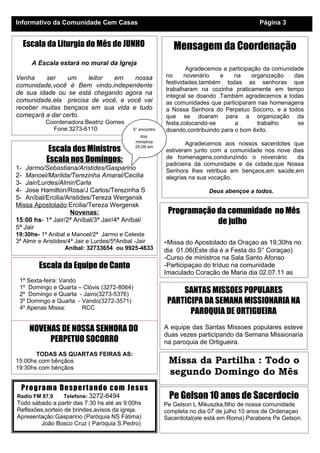 Informativo da Comunidade Cem Casas                                                        Página 3


  Escala da Liturgia do Mês de JUNHO                         Mensagem da Coordenação
      A Escala estará no mural da Igreja
                                                                   Agradecemos a participação da comunidade
Venha     ser   um    leitor  em    nossa                 no      novenário   e    na     organização   das
                                                          festividades,também todas as senhoras que
comunidade,você é Bem vindo,independente
                                                          trabalharam na cozinha praticamente em tempo
de sua idade ou se está chegando agora na                 integral se doando .Também agradecemos a todas
comunidade,ela precisa de você, e você vai                as comunidades que participaram nas homenagens
receber muitas bençaos em sua vida e tudo                 a Nossa Senhora do Perpetuo Socorro, e a todos
começará a dar certo.                                     que se doaram para a organização da
           Coordenadora:Beatriz Gomes                     festa,colocando-se       a        trabalho     se
             Fone:3273-6110                 5° encontro   doando,contribuindo para o bom êxito.
                                               dos
                                             ministros
                                                                 Agradecemos aos nossos sacerdotes que
            Escala dos Ministros             25.09 em
                                              Ponta       estiveram junto com a comunidade nos nove dias
           Escala nos Domingos:                           de homenagens,condunzindo o novenário       da
                                                          padroeira da comunidade e da cidade,que Nossa
1- Jarmo/Sebastiana/Aristides/Gasparino                   Senhora lhes retribua em bençaos,em saúde,em
2- Manoel/Marilda/Terezinha Amaral/Cecilia                alegrias na sua vocação.
3- Jair/Lurdes/Almir/Carla
4- Jose Hamilton/Rosa/J Carlos/Terezinha S                               Deus abençoe a todos.
5- Aníbal/Ercilia/Aristides/Tereza Wergensk                                                Coordenação
Missa Apostolado:Ercilia/Tereza Wergensk
                   Novenas:                                Programação da comunidade no Mês
15:00 hs- 1ª Jair/2ª Aníbal/3ª Jair/4ª Aníbal/                         de julho
5ª Jair
19:30hs- 1ª Anibal e Manoel/2ª Jarmo e Celeste
3ª Almir e Aristides/4ª Jair e Lurdes/5ªAnibal -Jair      -Missa do Apostolado da Oraçao as 19;30hs no
                    Aníbal: 32733654 ou 9925-4633         dia 01.06(Este dia é a Festa do S° Coraçao)
                                                          -Curso de ministros na Sala Santo Afonso
        Escala da Equipe de Canto                         -Participaçao do tríduo na comunidade
                                                          Imaculado Coração de Maria dia 02.07.11 as
 1ª Sexta-feira: Vando
 1º Domingo e Quarta – Clóvis (3272-8064)
 2º Domingo e Quarta - Jairo(3273-5376)
                                                               SANTAS MISSOES POPULARES
 3º Domingo e Quarta - Vando(3272-3571)                    PARTICIPA DA SEMANA MISSIONARIA NA
 4º Apenas Missa:      RCC
                                                                 PAROQUIA DE ORTIGUEIRA

     NOVENAS DE NOSSA SENHORA DO                          A equipe das Santas Missoes populares esteve
                                                          duas vezes participando da Semana Missionaria
          PERPETUO SOCORRO                                na paroquia de Ortigueira.
       TODAS AS QUARTAS FEIRAS AS:
15:00hs com bênçãos                                        Missa da Partilha : Todo o
19:30hs com bênçãos
                                                           segundo Domingo do Mês
  Pro g ra m a De sp e r ta nd o co m Je s us
Radio FM 87,9     Telefone: 3272-6494                      Pe Gelson 10 anos de Sacerdocio
Todo sábado a partir das 7:30 hs até as 9:00hs            Pe Gelson L Mikuszka,filho de nossa comunidade
Reflexões,sorteio de brindes,avisos da igreja.            completa no dia 07 de julho 10 anos de Ordenaçao
Apresentação:Gasparino (Paróquia NS Fátima)               Sacerdotal(ele está em Roma).Parabens Pe Gelson.
        João Bosco Cruz ( Paróquia S.Pedro)
 