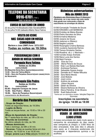 Dizimistas aniversariantes
Mês de JUNHO 2013
Parabens aos Dizimistas.Deus O Abençoe !
-Dizimista, se o seu nome não esta nesta
lista,ajude-nos colocando a Data de
nascimento no envelope do dizimo.
01/06/ Conceição Trindade de Souza
02/06/ ERASMO LUIZ BARBOSA
02/06/ Erotides de Matos Biscaia
03/06/ Pedro Gervásio da Silva
04/06/ Ermelina Medeiros
04/06/ Josiane de Souza
08/06/ Jaderson e (Maiary)
09/06/ Nagibe Lacerda
09/06/ Rosangela Cristina Barbosa
10/06/ Jucelene Aparecida Ramos
10/06/ Tereza Gmyterko Santos
11/06/ Rosalina de J L Machado –
13/06/ Ivonete Araújo Andrade
14/06/ Mara Lucia dos Santos
17/06/ Marli Ferreira
20/06/ Elza da Cruz
22/06/ Maria Pereira de Souza
23/06/ Éder Luiz Batista Machado
23/06/ Andressa Pacheco
23/06/ Sebastião Soares Araújo
24/06/ Danielle de Fª Muller Mikuska
24/06/ Sara Maria Morais
25/06/ José Bialuka
25/06/ José Licinio
26/06/ Antônio de andrade
27/06 Gilson Nocera
29/06/ Delair de Oliveira
29/06/ Eleane Barbosa de Oliveira
29/06/ Elena Petrolina B de Oliveira
30/06/ Sueli Kabuchinski
“Venha ser um dizimista e recebe bênçãos”Seja Um
Dizimista:
Inscrições na secretaria
da igreja: 14:00 as 18:00
Horário das Pastorais
- Grupo de Oração:
Todas as segundas-feiras, ás 19:30hs
- Legião de Maria:
Todas as terças-feiras , as 15:00 e 19h e 30
min.
-Missa do Apostolado de Oração:
Na 1ª sexta-feira do mês, as 19h e 30 min.
- Reunião de Coroinhas:
No último sábado do mês, ás 16h
- Missas dominicais:
Todo o domingo, ás 08h e 30 min.
- Novenas :Todas as quartas feiras em dois
horários: As 15:00 hs e as 19:30 min.
-Grupo jovens Luz e Vida:sábado:19:30/21:30
Horario da secretaria: todo dia 14:00/18:00-
Informativo da Comunidade Cem Casas Página 2
CAMPANHA DO OLEO DE COZINHA
USADO JÁ ARRECADOU
3.000 LITROS
A nossa comunidade tem dado muito apoio a
campanha de arrecadação do óleo usado,
esta campanha já chegou a 3.000 litros de
óleo arrecadado. Este este óleo é utilizado
para apoio as 2 chacaras assitenciais (de
recuperação e dependencia química e de
acolhida)
PEREGRINAÇAO COM O
ANDOR DE NOSSA SENHORA
Paroquia Nsra Fatima:
Saídas as 18:30hs
Dia comunidade
06.06(quinta feira)-Nsra Aparecida(socomim)
12.06 – Nsra de Fatima-Matriz
18.06 – Nsra do Perpetuo Socorro(cem casas),Inicio
do Novenario
Paroquia São Pedro:
Saídas as 18:45hs
Dia comunidade
05.06 – Sagrado Coraçao de Jesus
12.06- São Pedro – Matriz
18.06- Nsra do Perpetuo Socorro(cem
casas)inicio do Novenario
CURSO DE BATISMO EM JUNHO
22 de junho/14:00(sábado)-São Geraldo(BNH)
13 de julho/14:00 (sábado)-Matriz Nsra Fatima
VISITA DO ICONE
NAS CASAS AQUI EM NOSSA
COMUNIDADE
Marlene e Jose (SMP) fone: 3272-3321
Todas as noites as 19:30hs
TELEFONE DA SECRETARIA
9916-0701 (TIM )
DAS 14:00 AS 18:00
 