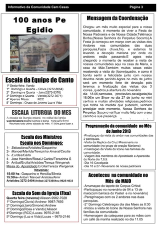 Mensagem da Coordenação
Chegou um mês muito especial para a nossa
comunidade, é momento de viver a Festa de
Nossa Padroeira e de Nossa Cidade:Telêmaco
Borba,(Nossa Senhora do Perpetuo Socorro).A
Festa já começou em março com as visitas dos
Andores nas comunidades das duas
paroquias,Fazia chuva,frio, e estamos lá
levando a devoção mariana por onde os
andores estão passando.E agora esta
chegando o momento de receber a visita de
nossas comunidades aqui na casa de Maria, a
casa da Mãe.Também muitas casas estão
recebendo a visita do (Icone)quadro, e como é
bonito sentir a felicidade junto com nossos
devotos neste período.Agora no mês de junho
será um momento forte de devoção pois
teremos a finalização das visitas dos 3
icones ,quadros,a abertura do novenário
dia 18.06,carreatas, procissões,cavalgada(dia
16.06)e um Show no dia 27 de junho no mini
centros e muitas atividades religiosas,pedimos
que todos na medida que puderem, venham
prestigiar este momento, Nossa Senhora do
Perpetuo Socorro vai ficar muito feliz com o seu
carinho e sua presença
Deus abençoe a todos
Programação da comunidade no Mês
de Junho 2013
-Finalizaçao da visita do andor nas comunidades das
2 paroquias.
-Visita da Replica da Cruz Missionaria na
comunidade (no grupo de oração Mariama)
-Finalizaçao da Visita do Icone nas famílias da
comunidade.
-Viagem dos membros do Apostolado a Aparecida
do Norte dia 7,8,9.
-Dia 16-Cavalgada
-Dia 18 a 27- Novenario de nossa padroeira
Informativo da Comunidade Cem Casas Página 3
Aconteceu na comunidade no
Mês de MAIO
-Arrumaçao do tapete de Corpus Crhisti
-Participaçao no novenário de 04 a 13 de
maio(com barraca do Pastel e no novenário)
-Peregrinaçao com os 2 andores nas duas
paroquias.
-2° Domingo Celebraçao dia das Maes as 8:30
-Iniciou a visita do Icone de Nossa Senhora nas
famílias da comunidade.
-Homenagem da catequese para as mães com
um café da manha realizado no dia 11.05
Escala dos Ministros
Escala nos Domingos:
1- Sebastiana/Aristides/Gasparino
2- Manoel/Marilda/Terezinha Amaral/Cecilia
3- /Lurdes/Carla
4- Jose Hamilton/Rosa/J Carlos/Terezinha S
5- Aníbal/Ercilia/Aristides/Tereza Wergensk
Missa do Apostolado:Ercilia/Tereza Wergensk
Novenas:
15:00 hs- Gasparino e Hercilia/Silneia
19:30hs- Anibal / Manoel/ Aristides/Almir
Aristides:3272-3404/Aníbal:32733654ou 9925-4633
Escala da Equipe de Canto
1ª Sexta-feira: Vando
1º Domingo e Quarta – Clóvis (3272-8064)
2º Domingo e Quarta - Jairo(3273-5376)
3º Domingo e Quarta - Vando(3272-3571)
4º Apenas Missa: RCC
5° Domingo : Grupo de Jovens Luz e Vida
Escala do Som da Igreja (Fixa)
Quarta feira (novena):Alisson-9982-7028
1º Domingo(Clovis):Andrew- 9987-7693
2º Domingo(Jairo/Simone):Andrew
3º Domingo(Rosa e Vando):Alisson
4ºDomingo (RCC):Lucas- 9970-2146
5º Domingo (Luz e Vida):Lucas – 9970-2146
ESCALA LITURGIA DO MES
A escala da liturgia estará no edital da Igreja
Coordenadora:Beatriz Gomes e Sonia Fone:3273-6110
Reunioes todo ultimo sábado do mês: 17:00hs,para fazer a
100 anos Pe
Egidio
 