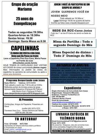 LIVRARIA CATÓLICA DE
TELÊMACO BORBA
Email:livrariacatolica2731878@yahoo.com.br
Fone: 3273 -1878
Dê presentes Religiosos, eles são sementes boas.
Livros,camisetas,imagens,CDs,canção
nova,cartões de casamento e aniversario,quadros.
JUNHO: MÊS DE N Sª PERPETUO SOCORRO
Expediente
Órgão informativo da Comunidade Cem Casas
Diagramação: Gasparino Mikuszka
Endereço: Travessa Tordesilhas s/n
CEP: 84-264-600
Telêmaco Borba- Paraná
Email da comunidade:
comunidadecemcasas@yahoo.com.br
Telefone de contato: 42-3273-1878
Coordenação: Gasparino Mikuszka 42-3273-1878
e Roque 3272-7261
Programa Despertando com Jesus
Radio FM 87,9 Telefone: 3272-6494
Todo sábado a partir das 7:30 hs até as 9:00hs
Reflexões,sorteio de brindes,avisos da igreja.
Apresentação:Gasparino (Paróquia NS Fátima)
João Bosco Cruz ( Paróquia S.Pedro)
www.despertandocomjesus2010.blogspot.com
T B A R T EG R A F
Fone: 3273-8429 9975-7044
Impressões de folhetos,folhinhas,folders,panfletos
E Impressões em Geral
Email: grafica_valdir@hotmail.com.br
Novo Endereço-Jardim Alegre
BL Presentes
Confecções, Artigos de Papelaria, Presentes em
Geral.
Jucélia (42) 3273-1273
Travessa Vera Cruz Nossa Senhora de Fátima
CEP 84.264.185.444
SEDE DA RCC-Cerco Jerico
-Todo dia 1° ao dia 07-Cerco de Jericó na Sede da
RCC
Missa da Partilha : Todo o
segundo Domingo do Mês
JOVEM ! VOCÊ JÁ PARTICIPOU DE UM
GRUPO DE JOVENS ?
JOVEM QUEREMOS VOCÊ EM
NOSSO MEIO
Todo sábado as 19:30hs e
Lazer Domingo 18:00 na quadra do bairro
Confira as fotos www.cnspstb.blogspot.com
CAPELINHAS
“ ÉS MARIA QUE VISITA A SUA CASA
Deixe que Ela Passe na frente
Leve a Capelinha Para Sua Casa, Maria Passa
na Frente de suas
dificuldades,saúde,familia
HOJE TEMOS 20 CAPELINHAS QUE VISITAM
AS CASAS de nossa comunidade,(temos vagas)
Mais informações ou pedido de visitas da
capelinha na secretria da comunidade ou após a
missa aos domingos
CATEQUESE DE ADULTOS:
Temos 2 catequistas que estão trabalhando na
catequese de adultos:Luis e Gasparino.È um
sonho para a comunidade,pois esta formação
direciona nossos catequizandos adultos a
conhecer melhor a verdadeira igreja católica.
A catequese para adultos se encontra aos
domingos após a Santa Missa das 8:30hs.
Missa Especial do dizimo :
Todo 3° Domingo do Mês
Grupo de oração
Mariama
25 anos de
Evangelizaçao
Todas as segundas:19:30hs
Quartas-feiras as 19:30hs
Sextas feiras: 19:30
Domingo: Santa Missa as 8:30
 