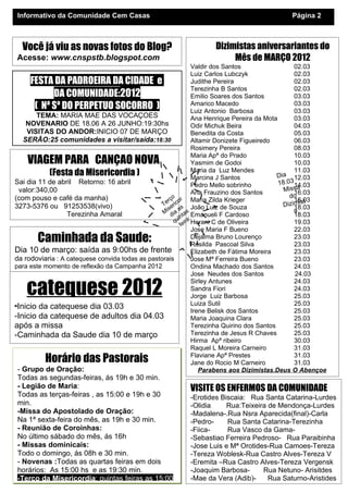 Informativo da Comunidade Cem Casas                                                          Página 2



  Você já viu as novas fotos do Blog?                              Dizimistas aniversariantes do
Acesse: www.cnspstb.blogspot.com                                        Mês de MARÇO 2012
                                                                Valdir dos Santos                  02.03
                                                                Luiz Carlos Lubczyk                02.03
      FESTA DA PADROEIRA DA CIDADE e                            Judithe Pereira                    02.03
                                                                Terezinha B Santos                 02.03
             DA COMUNIDADE:        2012                         Emilio Soares dos Santos           03.03
       ( Nª Sª DO PERPETUO SOCORRO )                            Amarico Macedo
                                                                Luiz Antonio Barbosa
                                                                                                   03.03
                                                                                                   03.03
        TEMA: MARIA MAE DAS VOCAÇOES                            Ana Henrique Pereira da Mota       03.03
    NOVENARIO DE 18.06 A 26 JUNHO:19:30hs                       Odir Michuk Beira                  04.03
    VISITAS DO ANDOR:INICIO 07 DE MARÇO                         Benedita da Costa                  05.03
   SERÃO:25 comunidades a visitar/saída:18:30                   Altamir Donizete Figueiredo        06.03
                                                                Rosimery Pereira                   08.03
                                                                Maria Apª do Prado                 10.03
    VIAGEM PARA CANÇAO NOVA                                     Yasmim de Godoi                    10.03
            (Festa da Misericordia )                            Maria da Luz Mendes
                                                                Marcina J Santos
                                                                                                   11.03
                                                                                             Dia 12.03
Sai dia 11 de abril Retorno: 16 abril                           Pedro Mello sobrinho         18.0314.03
  valor:340,00                                                  Ana Frauzino dos Santos        Missa
                                                                                                   16.03
(com pouso e café da manha)                            o                                         do
                                                     rç cor Maria Zilda Krieger                    16.03
                                                                                                       t
3273-5376 ou 91253538(vivo)                       Te eri s
                                                                João Luiz de Souza             Dizimis
                                                                                                   18.03
                                                    is a                                           a
                  Terezinha Amaral                M dia tas Emanueli F Cardoso                     18.03
                                                          in a:
                                                        qu eir Herani C de Oliveira                19.03
                                                           f :0 0
                                                              5 Jose Maria F Bueno
                                                            1 rej  a                               22.03
       Caminhada da Saude:                                    IgDejalma Bruno Lourenço
                                                                Rosilda Pascoal Silva
                                                                                                   23.03
                                                                                                   23.03
Dia 10 de março: saída as 9:00hs de frente                      Elizabeth de Fátima Moreira        23.03
da rodoviaria : A catequese convida todas as pastorais          Jose Mª Ferreira Bueno             23.03
para este momento de reflexão da Campanha 2012                  Ondina Machado dos Santos          24.03
                                                                Jose Neudes dos Santos             24.03

    catequese 2012
                                                                Sirley Antunes                     24.03
                                                                Sandra Fiori                       24.03
                                                                Jorge Luiz Barbosa                 25.03
-Inicio da catequese dia 03.03                                  Luiza Sutil
                                                                Irene Belisk dos Santos
                                                                                                   25.03
                                                                                                   25.03
-Inicio da catequese de adultos dia 04.03                       Maria Joaquina Clara               25.03
após a missa                                                    Terezinha Quirino dos Santos       25.03
-Caminhada da Saude dia 10 de março                             Terezinha de Jesus R Chaves        25.03
                                                                Hirma Apª ribeiro                  30.03
                                                                Raquel L Moreira Carneiro          31.03
          Horário das Pastorais                                 Flaviane Apª Prestes
                                                                Jane do Rocio M Carneiro
                                                                                                   31.03
                                                                                                   31.03
 - Grupo de Oração:                                                Parabens aos Dizimistas.Deus O Abençoe
Todas as segundas-feiras, ás 19h e 30 min.
- Legião de Maria:                                         VISITE OS ENFERMOS DA COMUNIDADE
Todas as terças-feiras , as 15:00 e 19h e 30               -Erotides Biscaia: Rua Santa Catarina-Lurdes
min.                                                       -Olidia     Rua:Teixeira de Mendonça-Lurdes
-Missa do Apostolado de Oração:                            -Madalena-.Rua Nsra Aparecida(final)-Carla
Na 1ª sexta-feira do mês, as 19h e 30 min.                 -Pedro-     Rua Santa Catarina-Terezinha
- Reunião de Coroinhas:                                    -Fiica-     Rua Vasco da Gama-
No último sábado do mês, ás 16h                            -Sebastiao Ferreira Pedroso- Rua Paraibinha
- Missas dominicais:                                       -Jose Luis e Mª Orotides-Rua Camoes-Tereza
Todo o domingo, ás 08h e 30 min.                           -Tereza Woblesk-Rua Castro Alves-Tereza V
- Novenas :Todas as quartas feiras em dois                 -Eremita –Rua Castro Alves-Tereza Vergensk
horários: As 15:00 hs e as 19:30 min.                      -Joaquim Barbosa-      Rua Netuno- Arisitdes
-Terço da Misericordia: quintas feiras as 15:00            -Mae da Vera (Adib)-     Rua Saturno-Aristides
 