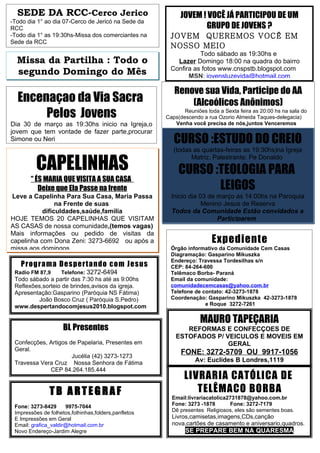 SEDE DA RCC-Cerco Jerico                                 JOVEM ! VOCÊ JÁ PARTICIPOU DE UM
-Todo dia 1° ao dia 07-Cerco de Jericó na Sede da
RCC                                                               GRUPO DE JOVENS ?
-Todo dia 1° as 19:30hs-Missa dos comerciantes na      JOVEM QUEREMOS VOCÊ EM
Sede da RCC
                                                       NOSSO MEIO
                                                                 Todo sábado as 19:30hs e
  Missa da Partilha : Todo o                             Lazer Domingo 18:00 na quadra do bairro
                                                       Confira as fotos www.cnspstb.blogspot.com
  segundo Domingo do Mês                                     MSN: jovensluzevida@hotmail.com

                                                         Renove sua Vida, Participe do AA
  Encenaçao da Via Sacra                                     (Alcoólicos Anônimos)
       Pelos Jovens                                          Reuniões toda a Sexta feira as 20:00 hs na sala do
                                                      Caps(descendo a rua Ozorio Almeida Taques-delegacia)
Dia 30 de março as 19:30hs inicio na Igreja,o            Venha você precisa de nós,juntos Venceremos
jovem que tem vontade de fazer parte,procurar
Simone ou Neri                                           CURSO :ESTUDO DO CREIO
                                                         (todas as quartas-feiras as 19:30hs)na Igreja

          CAPELINHAS
                                                               Matriz. Palestrante: Pe Donaldo

                                                           CURSO :TEOLOGIA PARA
       “ ÉS MARIA QUE VISITA A SUA CASA
          Deixe que Ela Passe na frente                           LEIGOS
Leve a Capelinha Para Sua Casa, Maria Passa             Inicio dia 03 de março as 14:00hs na Paroquia
                na Frente de suas                                   Menino Jesus de Reserva
           dificuldades,saúde,familia                   Todos da Comunidade Estão convidados a
HOJE TEMOS 20 CAPELINHAS QUE VISITAM                                     Participarem
AS CASAS de nossa comunidade,(temos vagas)
Mais informações ou pedido de visitas da
capelinha com Dona Zeni: 3273-6692 ou após a                            Expediente
missa aos domingos                                      Órgão informativo da Comunidade Cem Casas
                                                        Diagramação: Gasparino Mikuszka
                                                        Endereço: Travessa Tordesilhas s/n
   Prog r a ma De s pe r t a ndo co m Je s us           CEP: 84-264-600
 Radio FM 87,9      Telefone: 3272-6494                 Telêmaco Borba- Paraná
 Todo sábado a partir das 7:30 hs até as 9:00hs         Email da comunidade:
 Reflexões,sorteio de brindes,avisos da igreja.         comunidadecemcasas@yahoo.com.br
 Apresentação:Gasparino (Paróquia NS Fátima)            Telefone de contato: 42-3273-1878
         João Bosco Cruz ( Paróquia S.Pedro)            Coordenação: Gasparino Mikuszka 42-3273-1878
 www.despertandocomjesus2010.blogspot.com                            e Roque 3272-7261


                                                                   MAURO TAPEÇARIA
                     BL Presentes                            REFORMAS E CONFECÇOES DE
                                                          ESTOFADOS P/ VEICULOS E MOVEIS EM
 Confecções, Artigos de Papelaria, Presentes em                         GERAL
 Geral.
                      Jucélia (42) 3273-1273
                                                            FONE: 3272-5709 OU 9917-1056
 Travessa Vera Cruz Nossa Senhora de Fátima                       Av: Euclides B Londres,1119
             CEP 84.264.185.444                                  (próximo da creche do bairro)
                                                             LIVRARIA CATÓLICA DE
               TB ARTEGRAF                                      TELÊMACO BORBA
                                                        Email:livrariacatolica2731878@yahoo.com.br
 Fone: 3273-8429      9975-7044                         Fone: 3273 -1878       Fone: 3272-7179
 Impressões de folhetos,folhinhas,folders,panfletos     Dê presentes Religiosos, eles são sementes boas.
 E Impressões em Geral                                  Livros,camisetas,imagens,CDs,canção
 Email: grafica_valdir@hotmail.com.br                   nova,cartões de casamento e aniversario,quadros.
 Novo Endereço-Jardim Alegre                                 SE PREPARE BEM NA QUARESMA
 