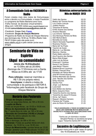 Informativo da Comunidade Cem Casas                                                    Página 2


  A Comunidade Está no FACEBOOK e                             Dizimistas aniversariantes do
              Radio                                                Mês de MARÇO 2013
Foram criados mais dois meios de Comunicaçao
entre o devoto e a Comunidade, o nosso Facebook       Valdir dos Santos                 02.03
e o programa de Radio Mariama ama Voce.               Beatriz Apª Gomes Nunes           02.03
-Folha mensal do devoto(e virtual também)             Luiz Carlos Lubczyk               02.03
-Blog com +d30.000 visitas:www.cnspstb.blogspot.com   Judithe Pereira                   02.03
-Email:comunidadecemcasas@yahoo.com.br                Terezinha B Santos                02.03
                                                      Emilio Soares dos Santos          03.03
-Facebook: Cnsps Cem Casas                            Amarico Macedo                    03.03
-Facebook: Grupo de Oraçao Mariama                    Luiz Antonio Barbosa              03.03
-Programa de Radio do Grupo de Oraçao Mariama         Ana Henrique Pereira da Mota      03.03
aos domingos das 18:00 as 19:30hs (Radio Vale         Odir Michuk Beira                 04.03
FM 87,9 tbem pelo site pode ouvir:                    Benedita da Costa                 05.03
www.valefm.org.br e pelo celular (avise seus          Altamir Donizete Figueiredo       06.03
amigos                                                Rosimery Pereira                  08.03
                                                      Maria Apª do Prado                10.03
                                                      Yasmim de Godoi                   10.03

      Seminario de Vida no                            Maria da Luz Mendes
                                                      Marcina J Santos
                                                                                        11.03
                                                                                        12.03
                                                      Pedro Mello sobrinho              14.03
            Espirito                                  Ana Frauzino dos Santos
                                                      Maria Zilda Krieger
                                                                                        16.03
                                                                                        16.03
     (Aqui na comunidade)                             João Luiz de Souza
                                                      Emanueli F Cardoso
                                                                                        18.03
                                                                                        18.03
        -Inicio dia 16.03(sábado)                     Herani C de Oliveira              19.03
        as 13:30hs até as 20:00hs                     Jose Maria F Bueno                22.03
                                                      Dejalma Bruno Lourenço            23.03
  -Domingo dia 17.03-Inicia com a Santa               Rosilda Pascoal Silva             23.03
      Missa as 8:30hs ate´ as 17:00                   Elizabeth de Fátima Moreira       23.03
                                                      Jose Mª Ferreira Bueno            23.03
    Para refeição: reservar marmitex a                Ondina Machado dos Santos         24.03
                                                      Jose Neudes dos Santos            24.03
         R$ 7,00 (no próprio retiro).                 Sirley Antunes                    24.03
      Inscriçoes: é aberto a todos da                 Sandra Fiori                      24.03
  comunidade e da paróquia e SETOR 8.                 Jorge Luiz Barbosa                25.03
 *Informações pelo facebook do Grupo de               Luiza Sutil                       25.03
                                                      Irene Belisk dos Santos           25.03
             Oraçao Mariama                           Maria Joaquina Clara              25.03
                                                      Terezinha Quirino dos Santos      25.03
                                                      Terezinha de Jesus R Chaves       25.03
        Horário das Pastorais                         Hirma Apª ribeiro                 30.03
- Grupo de Oração e Infantil:                         Raquel L Moreira Carneiro         31.03
                                                      Flaviane Apª Prestes              31.03
Todas as segundas-feiras, ás 19h e 30 min.
                                                      Jane do Rocio M Carneiro          31.03
- Legião de Maria:
Todas as terças-feiras , as 15:00 e 19:00 min.
                                                      “ FELIZ ANIVERSARIO A TODOS OS DIZIMISTAS,QUE
-Missa do Apostolado de Oração:                           DEUS LHES DERRAME MUITAS BENÇAOS EM
Na 1ª sexta-feira do mês, as 19h e 30 min.            SAUDE,PAZ E ALEGRIA PELA SUA FIDELIDADE PARA
- Reunião de Coroinhas (16:00) e Liturgia                            A OBRA DE DEUS “
(17:00 ) No último sábado do mês                             “Venha ser um dizimista e receber
- Missas dominicais:                                           bênçãos”Plantao na secretaria da Igreja
Todo o domingo, ás 08h e 30 min.                            Ligue: Terezinha Santos:9911-4260
- Novenas :Todas as quartas feiras em dois                      Marcia Cristina : 3273-1878
horários: As 15:00 hs e as 19:30 min.
-Terço da Misericordia: quintas feiras as 15:00          . Encontro de Legitimaçao
-Grupo jovens Luz e Vida:sábado:19:30/21:30           (para quem mora junto e quer casar na igreja)
Terço com os jovens: todo dia as 18:00hs                       Dia 16.03(sábado) as 13:00
 