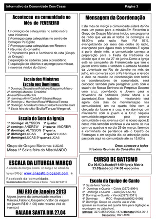 Informativo da Comunidade Cem Casas                                                      Página 3


    Aconteceu na comunidade no                            Mensagem da Coordenação
         Mês de FEVEREIRO
                                                        Este mês de março a comunidade estará dando
1)Formaçao de catequistas no salão nobre:               mais um passo para a missão.Em Fevereiro o
para iniciantes                                         Grupo de Oraçao Mariama iniciou um programa
2)Formaçao para catequistas no centro de                de radio que vai ao ar todos os domingos as
formaçao Pe Egidio                                      18:00hs     pela    radio  Vale    FM     87,9,
3)Formaçao para catequistas em Reserva                  evangelizando por meio das ondas do radio,
4)Reuniao do conselho                                   avançando para águas mais profundas.E agora
5)Preparativos para o Seminario de vida (Grupo          a partir deste mês, a comunidade começa a
de Oraçao)                                              preparação para a Festa da Padroeira da
6)aquisição de cadeiras para o presbitério              cidade que é no dia 27 de junho.Como a igreja
7) aquisição de cibórios e asperge para missas          está na campanha da Fraternidade que tem o
e novenas vindos do dizimo                              jovem como tema e também a Jornada Mundial
                                                        da Juventude no Rio de Janeiro no mês de
                                                        julho, em conversa com o Pe Henrique e levado
                                                        a ideia na reunião de coordenação com todos
              Escala dos Ministros                      os coordenadores de comunidade, será
             Escala nos Domingos:                       colocado também para peregrinar junto com o
1º Domingo:Sebastiana/Aristides/Gasparino/Mauro         quadro de Nossa Senhora do Perpetuo Socorro
2º domingo:Manoel/ Terezinha                            uma cruz, convidando o Jovem para o
Amaral/Silneia/Marilda                                  Novenário da padroeira (tema: Maria e a
3º domingo:Almir/Carla/Mª Bibiana/Roque                 Juventude).Este trabalho     missionário terá
4º Domingo:J. Hamilton/Rosa/MªBatista/Tereza            agora dois dias de movimentaçao nas
5º Domingo: Aristides/Ercilia/J.Carlos/Terezinha Sant   comunidades( um na quarta feira com a
1ª Sexta feira do Mês: Ercilia/Tereza Wergensk          chegada do Icone e a cruz e no domingo um
                                                        movimento com o jovem e a Cruz naquela
                                                        comunidade,organizada        pela       própria
         Escala do Som da Igreja                        comunidade e os jovens,e com o nosso apoio.E
1º Domingo: ALYSSON   1ª quarta:                        neste mês também continua a via sacra de rua
2º domingo: ANDREW    2ª quarta: ANDREW                 com os quadros e no dia 29 de março, faremos
3º domingo: ALYSSON 3ª quarta:                          a caminhada de penitencia até o Centro de
4º domingo:LUCAS      4ª quarta:LUCAS                   Formaçao e em seguida dia de adoração pelas
5º domingo:LUCAS 5ª quarta:LUCAS                        pastorais aqui na comunidade até as 15:00hs

Grupo de Oraçao Mariama: LUCAS                                               Deus abençoe a todos
Missa 1ª Sexta feira do Mês:VANDO                            Proxima Reuniao do Conselho dia
                                                                      22.03 a19:30hs

                                                                CURSO DE BATISMO
  ESCALA DA LITURGIA MARÇO                                  Dia 09.03(sábado)/14:00-Igreja Matriz
A escala da liturgia estará no blog e no edital da             23.03(sábado) /14:00 -socomim
Igreja Blog: www.cnspstb.blogspot.com e
Facebook da comunidade.
Coordenadora:Beatriz Gomes e Sonia Fone:3273-6110            Escala da Equipe de Canto
                                                        1ª Sexta-feira: Vando
                                                        1º Domingo e Quarta – Clóvis (3272-8064)
        JMJ RIO de Janeiro 2013                         2º Domingo e Quarta - Jairo(3273-5376)
                                                        3º Domingo e Quarta - Vando(3272-3571)
Alguns jovens da comunidade inscritos :
                                                        4º Domingo:        RCC -Reginaldo(9992-6496)
Marcela,Fabiano,Gasparino.Valor da viagem               5º Domingo: Grupo de Jovens Luz e Vida
por jovem R$ 611,00( este recurso virá de               (passar as musicas até quarta feira para digitação e
eventos)                                                montagem no datashow).
       BALADA SANTA DIA 27.04                           Mateus: 3273-8574/9930-1874//Renata:9993-0018
                                                                       Gasparino : 9921-1876
 