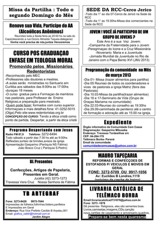 Missa da Partilha : Todo o                                  SEDE DA RCC-Cerco Jerico
  segundo Domingo do Mês                                     -Todo dia 1° ao dia 07-Cerco de Jericó na Sede da
                                                             RCC
                                                             -Todo dia 1° as 19:30hs-Missa dos comerciantes na
   Renove sua Vida, Participe do AA                          Sede da RCC

       (Alcoólicos Anônimos)                                    JOVEM ! VOCÊ JÁ PARTICIPOU DE UM
       Reuniões toda a Sexta feira as 20:00 hs na sala do
Caps(descendo a rua Ozorio Almeida Taques-delegacia)                   GRUPO DE JOVENS ?
   Venha você precisa de nós,juntos Venceremos                        Este Ano é a sua Vez Jovem:
                                                               -Campanha da Fraternidade para o Jovem
                                                              -Peregrinaçao do Icone e a Cruz Missionária
     CURSO POS GRADUAÇAO                                             -Novenario: Maria e a Juventude
                                                                -Jornada Mundial da Juventude no Rio de
   ENFASE EM TEOLOGIA MORAL                                    Janeiro com o Papa Bento XVI (JMJ 2013)
                                                                                    -
   Promovido pelos Missionários
          Redentoristas                                      Programação da comunidade no Mês
-Reconhecido pelo MEC                                                 de março 2013
-Professores são doutores e mestres.                        -Dia 01- Missa (trazer alimentos para partilha)
-A aulas serão ministradas no Santuario em                  -Dia 05 Reuniao de todos os coordenadores e
Curitiba aos sábados das 8:00hs as 17:00hs                  vices de pastorais a igreja Matriz (feira das
-duraçao 18 meses                                           Pastorais)
-O curso gradua para a Formaçao de membros                  -Dia 10.03-Missa da partilha(trazer alimentos)
nas pastorais, para Professor de Ensino                     -Dia 16 e 17-Seminario de Vida (Grupo de
Religioso,e preparação para mestrado.                       Oraçao Mariama na comunidade)
-Quem pode fazer: formados com curso superior .             -Dia 22.03-Reuniao do conselho as 19:30hs
Informaçoes e mais detalhes:fone: 41-3252-5015              -Dia 29.09-caminhada de penitenci até o centro
(Olga).Pelo site:www.redentoristas.org.br                   de formação e adoração até as 15:00 na igreja.
CONCEPÇÃO DO CURSO: Tendo a ética cristã como
ponto de partida, Despertar, a partir da ética cristã
                                                                            Expediente
                                                            Órgão informativo da Comunidade Cem Casas
   Pro g ra m a De sp e rta nd o co m Je s us               Diagramação: Gasparino Mikuszka
Radio FM 87,9      Telefone: 3272-6494                      Endereço: Travessa Tordesilhas s/n
                                                            CEP: 84-264-170
Todo sábado a partir das 7:30 hs até as 9:00hs
                                                            Telêmaco Borba- Paraná
Reflexões,sorteio de brindes,avisos da igreja.              Email da comunidade:
Apresentação:Gasparino (Paróquia NS Fátima)                 comunidadecemcasas@yahoo.com.br
        João Bosco Cruz ( Paróquia S.Pedro)

                                                                       MAURO TAPEÇARIA
                    BL Presentes                                REFORMAS E CONFECÇOES DE
                                                             ESTOFADOS P/ VEICULOS E MOVEIS EM
                                                                           GERAL
    Confecções, Artigos de Papelaria,
                                                               FONE: 3272-5709 OU 9917-1056
          Presentes em Geral.                                        Av: Euclides B Londres,1119
                  Jucélia (42) 3273-1273                            (próximo da creche do bairro)
Travessa Vera Cruz Nossa Senhora de Fátima

                                                                LIVRARIA CATÓLICA DE
              TB ARTEGRAF                                          TELÊMACO BORBA
Fone: 3273-8429      9975-7044                              Email:livrariacatolica2731878@yahoo.com.br
Impressões de folhetos,folhinhas,folders,panfletos          Fone: 3273 -1878
E Impressões em Geral                                       Dê presentes Religiosos, eles são sementes boas.
Endereço: Rua Vice Prefeito Cacildo B Arpelau,901           Livros,camisetas,imagens,CDs,canção
Email: grafica_valdir@hotmail.com.br                        nova,cartões de casamento e aniversario,quadros.
                      Jardim Alegre                            Prepare-se bem nesta quaresma
 