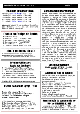 Informativo da Comunidade Cem Casas

Escala do Datashow (Fixa)
1º domingo:
2º domingo:
3º domingo:
4º domingo:
5º domingo:

Gecéli Prestes (Luz e Vida)
Gecéli Prestes (Luz e Vida)
Gecéli Prestes (Luz e Vida)
Gecéli Prestes (Luz e Vida)
Gecéli Prestes (Luz e Vida)

Jovem, se voce sentir o chamado de Evangelizar
pelo datashow, venha ser um missionario
conosco.Procure a secretaria

Escala da Equipe de Canto
1ª Sexta-feira: Vando
1º Domingo e Quarta – Clóvis (3272-8064)
2º Domingo e Quarta - Jairo(3273-5376)
3º Domingo e Quarta - Vando(3272-3571)
4º Apenas Missa:
RCC
5° Domingo : Grupo de Jovens Luz e Vida

ESCALA LITURGIA DO MES
A escala da liturgia estará no edital da Igreja
Coordenadora:Beatriz Gomes e Sonia Fone:3273-6110
Reunioes todo ultimo sábado do mês: 17:00hs,para fazer a

Escala dos Ministros
Escala nos Domingos:
1- Sebastiana/Aristides/Gasparino/Mauro
2- Manoel/ Terezinha Amaral/Silneia/Marilda
3- Almir/Carla/Mª Bibiana/Roque
4- J. Hamilton/Rosa/MªBatista/Tereza Werg
5- Aristides/Ercilia/J.Carlos/Terezinha Santos
Missa do Apostolado: Ercilia/Tereza Wergensk
Aristides:3272-3404/Aníbal:32733654ou 9925-4633

Escala do Som da Igreja (Fixa)
Quarta feira (novena)15:00hs:
Quarta feira (novena)19:30hs:Jonatham
Grupo de Oraçao: Lucas e Douglas.
1ª Sexta Feira do Mês:
1º Domingo(Clovis):Andrew- 9987-7683
2º Domingo(Jairo/Simone):Marcos 9810-7560
3º Domingo(Rosa e Vando):Andrew 9987-7683
4ºDomingo (RCC):Lucas- 9970-2146
5º Domingo (Luz e Vida):Lucas – 9970-2146

Página 3

Mensagem da Coordenação
No mês de outubro a comunidade esteve em
oração e realizou a Eleiçao da coordenação do
Conselho, do Grupo de Oraçao Mariama,e
equipe de Liturgia.Os membros do Conselho
indicados foram: Aristides,Carla,Neri,Reginaldo
e Romilda.Deus abençoe a todos isto indica
que a comunidade está muito contente com o
trabalho missionário de todos, mas sabemos
que cada um tem o seu tempo e aquele que
Deus escolhe, é porque chegou o seu
momento,e quem também diz não para o
convite de Deus,o seu tempo chegará também
no momento certo, porque Ele nos dá a
liberdade de escolha.Deus Abençoe o
Reginaldo e o Neri que foram escolhidos por
Deus para continuar conduzindo esta obra tão
importante e muito abençoada e o nosso
conselho da comunidade e tambem o Aristides,
a Carla e a Romilda por tudo que tem realizado
para o Reino de Deus,todo o empenho e
dedicação não será em vão.Também pedimos
as orações de toda a comunidade para este
novo conselho que está se formando,a
Valdirene e Marcina que foram escolhidas para
a coordenação da liturgia, o Rodrigo e o Lenio
para o Grupo de Oraçao Mariama.

Deus abençoe a todos

DIA 25 DE NOVEMBRO:
DIA DE AÇAO DE GRAÇAS PELO BOM
ANDAMENTO DO ANO

Aconteceu Mês de outubro
-Eleiçao da coordenação do Grupo de Oraçao
Mariama: Eleito Rodrigo Kroneis.
-Participaçao no novenario Nsra
Aparecida(socomim)
-Participaçao no tríduo de São Francisco.
-Participaçao no tríduo São Geraldo
-participaçao no Triduo Nsra Aparecida (Trian)
-Tarde de Lazer para a criançada
-acampamento do Jovens
-Reformas no salão
-terços realizado pelos jovens na
casas(Tania,Terezinha A,Otavio, Mateus,)

Programação da comunidade no
Mês de NOVEMBRO 2013
--Missas no cemitério dia 02.11 as 9:00 e 16:00
-Confraternizaçao do Conselho e seus familiares
-Dia 18.11-Reuniao com os ministros na matriz

 