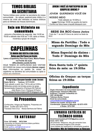 TEMOS BIBLIAS
NA SECRETARIA
Temos bíblias para vender na secretaria de nossa
comunidade , da ediçao pastoral,(esta bíblia é a
mesma de onde são retirados os textos bíblicos
para os folhetos da missas dominicais.

Seja um Dizimista na
comunidade ,
procure a Secretaria de segunda das 14:00 as
18:00 e sábado das 9:00 as 11:00, após a missa,
novenas,e grupo de oraçao

CAPELINHAS
“ ÉS MARIA QUE VISITA A SUA CASA
Deixe que Ela Passe na frente
Leve a Capelinha Para Sua Casa, Maria Passa
na Frente de suas
dificuldades,saúde,familia
HOJE TEMOS 20 CAPELINHAS QUE VISITAM
AS CASAS de nossa comunidade,(temos vagas)
Mais informações ou pedido de visitas da
capelinha na secretria da comunidade ou após a
missa aos domingos

Prog ra ma De s pe rt a ndo co m Je sus
Radio FM 87,9

Telefone:

3272-6494

Todo sábado a partir das 7:30 hs até as 9:00hs
Reflexões,sorteio de brindes,avisos da igreja.
Apresentação:Gasparino (Paróquia NS Fátima)
João Bosco Cruz ( Paróquia S.Pedro)
www.despertandocomjesus2010.blogspot.com

BL Presentes
Confecções, Artigos de Papelaria, Presentes em
Geral. Jucélia (42) 3273-1273
Travessa Vera Cruz Nossa Senhora de Fátima

TB ARTEGRAF
Fone: 3273-8429
9975-7044
Impressões de folhetos,folhinhas,folders,panfletos
E Impressões em Geral
Email: grafica_valdir@hotmail.com.br
Novo Endereço-Jardim Alegre

JOVEM ! VOCÊ JÁ PARTICIPOU DE UM
GRUPO DE JOVENS ?
JOVEM QUEREMOS VOCÊ EM
NOSSO MEIO
Todo sábado as 19:30hs e
Lazer Domingo 18:00 na quadra do bairro
Confira as fotos www.cnspstb.blogspot.com

SEDE DA RCC-Cerco Jerico
-Todo dia 1° ao dia 07-Cerco de Jericó na Sede da
RCC

Missa da Partilha : Todo o
segundo Domingo do Mês
Missa Especial do dizimo :
Todo 3° Domingo do Mês
Hora Santa toda 1ª quinta
feira do mês: as 19:30hs
Oficina de Oraçao: as terças
feiras as 19:30hs

Expediente
Órgão informativo da Comunidade Cem Casas
Diagramação: Gasparino Mikuszka
Endereço: Travessa Tordesilhas s/n
CEP: 84-264-600
Telêmaco Borba- Paraná
Email da comunidade:
comunidadecemcasas@yahoo.com.br
Telefone de contato: 42-3273-1878
Coordenação: Gasparino Mikuszka 42-3273-1878
e Roque 3272-7261

LIVRARIA CATÓLICA DE
TELÊMACO BORBA
Email:livrariacatolica2731878@yahoo.com.br
Fone: 3273 -1878
Dê presentes Religiosos, eles são sementes boas.

Livros,camisetas,imagens,CDs,canção
nova,cartões de casamento e aniversario,quadros.

Novembro: Mês de Celebrarmos as Bençaos

 